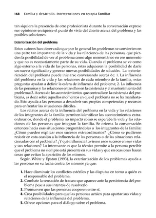 168 Familia y desarrollo. Intervenciones en terapia familiar
tan siquiera la presencia de otro profesionista durante la conversación exprese
sus opiniones enriquece el punto de vista del cliente acerca del problema y las
posibles soluciones.
Exteriorización del problema
Estos autores han observado que por lo general los problemas se convierten en
una parte tan importante de la vida y las relaciones de las personas, que pier-
den la posibilidad de ver al problema como algo momentáneo en ese momento
y que no es necesariamente parte de su vida. Cuando el problema se ve como
algo externo a la vida de las personas, éstas adquieren la posibilidad de darle
un nuevo significado y generar nuevas posibilidades de solución. La exterio-
rización del problema puede iniciarse conversando acerca de: 1. La influencia
del problema en la vida y las relaciones de cada miembro de la familia, estas
preguntas ayudan a definir la esfera de influencia del problema; 2. La influencia
de las personas y las relaciones entre ellos en la existencia y el mantenimiento del
problema; 3.Acerca de los acontecimientos que contradicen la existencia del pro-
blema, es decir sobre aquellos momentos en que el problema no se ha manifesta-
do. Esto ayuda a las personas a descubrir sus propias competencias y recursos
para enfrentar las situaciones difíciles.
Los relatos acerca de la influencia del problema en la vida y las relaciones
de los integrantes de la familia permiten identificar los acontecimientos extra-
ordinarios, donde el problema no impactó como se esperaba la vida y las rela-
ciones de las personas que integran la familia. Se orienta la conversación
entonces hacia esas situaciones preguntándoles a los integrantes de la familia:
¿Cómo pueden explicar esos sucesos extraordinarios? ¿Cómo se pudieron
resistir en esta ocasión a la influencia de las personas o de las situaciones rela-
cionadas con el problema? ¿Y qué influencia tuvieron esos sucesos en sus vidas
y sus relaciones? Lo interesante es que la técnica permite a la persona percibir
que el problema no siempre está presente en sus vidas y que en ocasiones hacen
cosas que evitan la aparición de los mismos.
Según White y Epston (1993), la exteriorización de los problemas ayuda a
las personas en su lucha contra los mismos ya que:
1. Hace disminuir los conflictos estériles y las disputas en torno a quién es
el responsable del problema.
2. Combate la sensación de fracaso que aparece ante la persistencia del pro-
blema pese a sus intentos de resolverlo.
3. Promueven que las personas cooperen entre sí.
4. Crea posibilidades para que las personas actúen para apartar sus vidas y
relaciones de la influencia del problema.
5. Ofrece opciones para el diálogo sobre el problema.
 