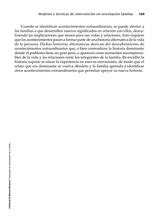 ©EditorialElManualModernoFotocopiarsinautorizaciónesundelito.
Modelos y técnicas de intervención en orientación familiar 169
Cuando se identifican acontecimientos extraordinarios, se puede alentar a
las familias a que desarrollen nuevos significados en relación con ellos, descu-
briendo las implicaciones que tienen para sus vidas y relaciones. Esto requiere
que los acontecimientos pasen a formar parte de una historia alternativa de la vida
de la persona. Dichas historias alternativas derivan del descubrimiento de
acontecimientos extraordinarios que, o bien contradicen la historia dominante
donde el problema tiene un gran peso, o aparecen como momentos incomprensi-
bles de la vida y las relaciones entre los integrantes de la familia. Re-escribir la
historia supone re-situar la experiencia en nuevas narraciones, de modo que el
relato que era dominante se vuelva obsoleto y la familia aprenda a identificar
otros acontecimientos extraordinarios que permitan apoyar su nueva historia.
 