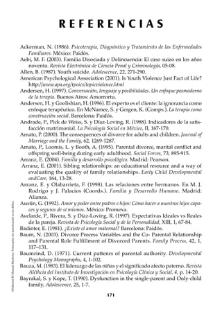 R E F E R E N C I A S
©EditorialElManualModernoFotocopiarsinautorizaciónesundelito.
Ackerman, N. (1986). Psicoterapia, Diagnóstico y Tratamiento de las Enfermedades
Familiares. México: Paidós.
Aebi, M. F. (2003). Familia Disociada y Delincuencia: El caso suizo en los años
noventa. Revista Electrónica de Ciencia Penal y Criminología, 05-08.
Allen, B. (1987). Youth suicide. Adolescence, 22, 271-290.
American Psychological Association (2001). Is Youth Violence Just Fact of Life?
http://www.apa.org/tpoics/topicviolence.html
Andersen, H. (1997). Conversación, lenguaje y posibilidades. Un enfoque posmoderno
de la terapia. Buenos Aires: Amorrortu.
Andersen, H. y Goolishian, H. (1996). El experto es el cliente: la ignorancia como
enfoque terapéutico. En McNamee, S. y Gergen, K. (Comps.). La terapia como
construcción social. Barcelona: Paidós.
Andrade, P., Pick de Weiss, S. y Díaz-Loving, R. (1988). Indicadores de la satis-
facción matrimonial. La Psicología Social en México, II, 167-170.
Amato, P. (2000). The consequences of divorce for adults and children. Journal of
Marriage and the Family, 62, 1269-1287.
Amato, P., Loomis, L. y Booth, A. (1995). Parental divorce, marital conflict and
offspring well-being during early adulthood. Social Forces, 73, 895-915.
Arranz, E. (2004). Familia y desarrollo psicológico. Madrid: Pearson.
Arranz, E. (2001). Sibling relationships: an educational resource and a way of
evaluating the quality of family relationships. Early Child Developmental
andCare, 164, 13-28.
Arranz, E. y Olabarrieta, F. (1998). Las relaciones entre hermanos. En M. J.
Rodrigo y J. Palacios (Coords.). Familia y Desarrollo Humano. Madrid:
Alianza.
Austin, G. (1992). Amor y poder entre padres e hijos: Cómo hacer a nuestros hijos capa-
ces y seguros de sí mismos. México: Promexa.
Avelarde, P., Rivera, S. y Díaz-Loving, R. (1997). Expectativas Ideales vs Reales
de la pareja. Revista de Psicología Social y de la Personalidad, XIII, 1, 67-84.
Badinter, E. (1981). ¿Existe el amor maternal? Barcelona: Paidós.
Baum, N. (2003). Divorce Process Variables and the Co- Parental Relationship
and Parental Role Fulfillment of Divorced Parents. Family Process, 42, 1,
117–131.
Baumrind, D. (1971). Current pattenrs of parental authority. Developmental
Psychology Monographs, 4, 1-102.
Bauza, M. (1983). El liderazgo de las niñas y el significado afecto paterno. Revista
Aléthcia del Instituto de Investigación en Psicología Clínica y Social, 4, p. 14-20.
Bayrakal, S. y Kope, T. (1990). Dysfunction in the single-parent and Only-child
family. Adolescence, 25, 1-7.
171
 