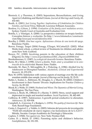 Binstock, G. y Thornton, A. (2003). Separations, Reconciliations, and Living
Apart in Cohabiting and Marital Unions. Journal of Marriage and Family, 65,
432-443.
Booth, A. (2001). Just Living Together: Implications of Cohabitation for Children
Families, and Social Policy. Mahwah: Lawrence Erlbaum Associates.
Bordow, S y Gilson, J. (1994). Evaluation of the family court mediation service.
Sydney: Family Court of Australia and Evaluation Unit.
Botella, L. y Vilaregut, A. (2000). La perspectiva sistémica en terapia familiar:
Conceptos básicos y evolución. En http://www.Infomed.es/constructi-
vism http://www.pep-net.de/info/online.html
Bowlby, J. (1989). Una base segura. Aplicaciones clínicas de una teoría del apego.
Barcelona: Paidós.
Bower, Fonagy, Target (2004) Fonagy, P,Target, M.Cottrell,D. (2002). What
Works form whom. a critical review of Treatments for children and adoles-
cents.New York: Guilford.
Brown, P.C. (1989). Involving parents in the education of their children
[Digests]. En: http://www.ed.gov/databases/ERIC_Digests/ed308988.html
Bronfenbrenner, U. (1987). La ecología del desarrollo humano. Barcelona: Paidós.
Burin, M y Meler, I. (1998). Género y familia. Poder, amor y sexualidad en la cons-
trucción de la subjetividad. Buenos Aires. Paidós.
Burnside, M., Baer, P., McLaughlin, R. y Pickering, A. (1986). Alcohol Use by
Adolescent in Disrupted Families. Alcoholism, Clinical and Experimental
Research, 10, 272-278 .
Burr, W. (1970). Satisfaction with various aspects of marriage over the life cycle:
arandom middle class sample. Journal of Marriage and the family, 32, 25-33.
Butler, I., Scalan, L., Robinson, M., Douglas, G. y Murch, M. (2002). Children’s
Involvement in their Parents’ Divorce: Implications for Practice Children y
Society, 16, 89-102
Blood, R. y Wolfe, D. (1969). Husband and Wives: The Dynamics of Married Living.
Washington: The Free Press.
Cairney, J., Boyle, M., Offford, D. y Racine, Y. (2003). Stress, social support and
depression in single and married mothers. Social Psychiatric, 38, 442-449.
Calíbrese, R. (1987). Adolescence: A growth period conductive to alienation.
Adolescence, 22, 929-938.
Campbell, A., Converse, F. y Rodgers, L. (1976). The quality of American life. New
York: Russell Sage Foundation.
Canto, J.; Esquivel, L. y Valdés, A. (2005). Informe del proyecto de investigación
“Perfil del estudiante de nuevo ingreso a las licenciaturas de la U.A.D.Y”.
Mérida, Yucatán. Cuerpo Académico de Psicología y Educación.
Caplow, T. (1968). Two against one. New York: Prentice-Hall.
Carter, D. y Welch, D. (1981). Parenting styles and children’s behavior.
FamilyRelations, 30, 191-195.
172 Familia y desarrollo. Intervenciones en terapia familiar
 