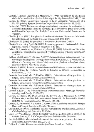 ©EditorialElManualModernoFotocopiarsinautorizaciónesundelito.
Referencias 173
Castillo, T., Reyes-Lagunes, I. y Mézquita, Y. (1992). Replicación de una Escala
de Satisfacción Marital. Revista de Psicología Social y Personalidad, VIII, 71-84.
Castro, T. (2002). Consensual Unions in Latin America: Persistence of a
DualNuptiality System. Journal of Comparative Family Studies, 33, 35-55.
Castro, M. (2003). Factores de riesgo asociados al consumo de sustancias en
Menores Infractores. Tesis no publicada para obtener el grado de Maestro
en Educación Superior. Facultad de Educación. Universidad Autónoma de
Yucatán.
Cherlin, J. et. al. (1991). Longitudinal studies of effects of divorce on children in
Great Britain and the United Status, Science, 252, 1386-1389.
Chodorow, N. (1984). El ejercicio de la maternidad. Barcelona: Gedisa.
Clarke-Stewart, A. y Apfel, N. (1979). Evaluating parental effects on child deve-
lopment. Review of research in education, 6, 47-119.
Cohen, O., Luxenburg, A., Dattner, N. y Matz, D. (1999). Suitability of divorcing
couples for mediation: a suggested typology. Journal of Family Teraphy, 27,
329-344.
Collins, W., Gleason, T. y Sesma, A. (1997). Internalization, autonomy and rela-
tionships: development during adolescence. En Grusec, L. y Kuczynski, L.
(Comps.). Parenting and children’s internalization of values: A handbook of con-
temporary theory. New York: Wiley.
Coltrane, S. (1998). La teorización de las masculinidades en la ciencia social con-
temporánea. La Ventana. Revista de Estudios de Género. Universidad de
Guadalajara, 7, 7-43.
Consejo Nacional de Población (2002). Estadísticas demográficas en
http://www.conapo.gob.mx/.../inicios/001.htm
Consejo Nacional de Población (2003). Estadísticas demográficas en
http://www.conapo.gob.mx/00cifras/00indicadores.htm
Consejo Nacional de Población (2005). Estadísticas demográficas en
http://www.conapo.gob.mx/.../inicios/001.htm
Coontz, S. (2004). The World Historical Transformation of Marriage. Journal of
Marriage and Family, 66, 974-979.
Cortés, L., Reyes, D., Díaz-Loving, R., Rivera, A. y Monjaraz, C. (1994).
Elaboración y Análisis Psicométrico del Inventario de Satisfacción Marital
(IMSM). La Psicología Social en México, 5, 123-131.
Criado, E., Palomares, F. y Bueno, C. (2000). Familia, cultura y educación. Samper
Rasero (Comp.). Barcelona: España/Tiempo.
Crittenden, P. (1985). Maltreated infants: vulnerability and resilience. Journal of
ChilePsychology and Psiquiatry, 26, 85-96.
Cruz, S. y Valadéz, M. (2005). Expectativas de los padres ante la elección de
carrera. México, D.F. 6º Congreso Nacional de Orientación Educativa.
Currie, J. (2004). Motherhood, stress and the exercise experience: freedom or
constraint?. LeisureStudies 233, 225-242.
Dallos, R. (1996). Sistemas de creencias familiares. Barcelona: Paidós.
 