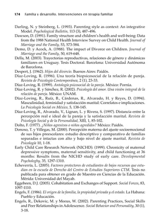 174 Familia y desarrollo. Intervenciones en terapia familiar
Darling, N. y Steinberg, L. (1993). Parenting style as context: An integrative
Model. Psychological Bulletin, 113 (3), 487–496.
Dawson, D. (1991). Family structure and children’s health and well-being: Data
from the 1988 National Health Interview Survey on Child Health. Journal of
Marriage and the Family, 53, 573-584.
Demo, D. y Acock, A. (1988). The impact of Divorce on Children. Journal of
Marriage and the Family, 50, 619-648.
Della, M. (2003). Trayectorias reproductivas, relaciones de género y dinámicas
familiares en Uruguay. Tesis Doctoral. Barcelona: Universidad Autónoma
de Barcelona.
Despert, J. (1962). Hijos del divorcio. Buenos Aires: Paidós.
Díaz-Loving, R. (1996). Una teoría biopsicosocial de la relación de pareja.
Revista de Psicología Contemporánea, 2 (1), 23-33.
Díaz-Loving, R. (1999). Antología psicosocial de la pareja. México: Porrúa.
Díaz-Loving, R. y Sánchez, R. (2002). Psicología del amor. Una visión integral de la
relación de pareja. México: UNAM.
Díaz-Loving, R., Ruíz, B., Cárdenas, R., Alvarado, H. y Reyes, D. (1994).
Masculinidad, feminidad y satisfacción marital: Correlatos e implicaciones.
La Psicología Social en México, 5, 138-145.
Díaz-Loving, R., Alvarado, V., Lignan, L. y Rivera, S. (1997). Distancia entre la
percepción real e ideal de la pareja y la satisfacción marital. Revista de
Psicología Social y de la Personalidad, XIII, 1, 85-102.
Dolto, F. (1977). ¿Niños agresivos o niños agredidos? México: Paidós.
Donoso, T. y Villegas, M. (2000). Percepción materna del ajuste socioemocional
de sus hijos preescolares: estudio descriptivo y comparativo de familias
separadas e intactas con alto y bajo nivel de ajuste marital. Revista de
Psicología 10, 1-18.
Early Child Care Research Network (NICHD). (1999). Chronicity of maternal
depressive symptoms, maternal sensitivity, and child functioning at 36
months: Results from the NICHD study of early care. Developmental
Psychologhy, 35, 1297-1310.
Echeverría, L. (2005). Factores protectores de estudiantes de bajos recursos que estu-
dian en la escuela de Derecho del Centro de Estudios Superiores CTM. Tesis no
publicada para obtener en grado de Maestro en Ciencias de la Educación.
Mérida: Universidad del Mayab.
Eggebeen, D.J. (2005). Cohabitation and Exchanges of Support. Social Forces, 83,
1097-1110.
Engels, F. (1986). El origen de la familia, la propiedad privada y el estado. La Habana:
Pueblo y Educación.
Engels, R., Dekovic, M. y Meeus, W. (2002). Parenting Practices, Social Skills
and Peer Relationships in Adolescence. Social Behavior and Personality, 30 (1),
3-18.
 