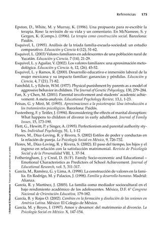 ©EditorialElManualModernoFotocopiarsinautorizaciónesundelito.
Referencias 175
Epston, D., White, M. y Murray, K. (1996). Una propuesta para re-escribir la
terapia. Rose: la revisión de su vida y un comentario. En McNameee, S. y
Gergen, K. (Comps.). (1996). La terapia como construcción social. Barcelona:
Paidós.
Esquivel, L. (1995). Análisis de la tríada familia-escuela-sociedad: un estudio
comparativo. Educación y Ciencia 4 (12), 51-62.
Esquivel, L. (2003) Valores familiares en adolescentes de una población rural de
Yucatán. Educación y Ciencia, 7 (14), 21-29.
Esquivel, L. y Aguilar, V. (2002). Los valores familiares: una aproximación meto-
dológica. Educación y Ciencia. 6, 12, (26), 45-52.
Esquivel, L. y Ramos, R. (2000). Desarrollo educativo e inmersión laboral de la
mujer mexicana y su impacto familiar: ganancias y pérdidas. Educación y
Ciencia, 4, 7 (21), 71-82.
Fairchild, L. y Edwin, W.M. (1977). Physical punishment by parents as a model of
aggressive behavior in children. The Journal of Genetic Pshycology, 130, 279–284.
Fan, X. y Chen, M. (2001). Parental involvement and students’ academic achie-
vement: A meta-analysis. Educational Psychology Review, 13,1, 1-23.
Feixas, G. y Miró, M. (1993). Aproximaciones a la psicoterapia: Una introducción a
los tratamientos psicológicos. Barcelona: Paidós.
Fustenberg, F. y Teitler, J. (1994). Reconsidering the effects of marital disruption:
What happens to children of divorce in early adulthood. Journal of Family
Issues, 15, 173-190.
Flett, G., Hewitt, P. y Singer, A. (1995). Perfectionism and parental authority sty-
les. Individual Psychology, 51, 1, 1-12
Flores, M., Díaz-Loving, R. y Rivera, S. (2002) Estilos de poder y conductas en
la relación de pareja. La Psicología Social en México, 9, 726-732.
Flores, M., Díaz-Loving, R. y Rivera, S. (2002). El paso del tiempo, los hijos y el
ingreso en relación con la satisfacción matrimonial. Revista de Psicología
Social y de la Personalidad VIII, 1, 37-54.
Fotheringham, J. y Creal, D. (S/F). Family Socio-economic and Educational –
Emotional Characteristics as Predictors of School Achievement. Journal of
Educational Research, vol. 5, 311-317.
García, M., Ramírez, G. y Lima, A. (1998). La construcción de valores en la fami-
lia. En Rodrígo, M. y Palacios, J. (1998). Familia y desarrollo humano. Madrid:
Alianza.
García, R. y Martínez, J. (2005). La familia como mediador sociocultural en el
bajo rendimiento académico de los adolescentes. México, D.F. 6º Congreso
Nacional de Orientación Educativa, 179-182.
García, B. y Rojas O. (2002). Cambios en la formación y disolución de las uniones en
América Latina. México: El Colegio de México.
García, M. y Reyes, I. (1997). Amor y desamor: del matrimonio al divorcio. La
Psicología Social en México. X, 147-154.
 