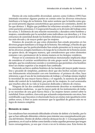 ©EditorialElManualModernoFotocopiarsinautorizaciónesundelito.
Introducción al estudio de la familia 5
Dentro de esta indiscutible diversidad, autores como Llobera (1991) han
intentado encontrar algunos puntos en común entre las diversas estructuras
familiares a lo largo de su historia. Este autor sostiene que la familia como gru-
po social presenta algunas características que parecen ser constantes, dentro de
las que destaca: 1. Reglas que prohíben las relaciones sexuales y el matrimonio
entre parientes próximos; 2. Cooperación basada en la división del trabajo entre
los sexos; 3. Existencia de una relación reconocida y duradera entre hombres y
mujeres, considerados por la sociedad como individuos con derechos; y 4. Una
estructura de autoridad donde los hombres disfrutan por lo general de un esta-
tus más elevado y de mayor poder que las mujeres.
Estamos de acuerdo en que estos elementos han estado presentes en los
diversos grupos familiares a lo largo de la historia. Sin embargo, el hecho de que
reconozcamos que las particularidades han estado presentes en la mayor parte
de los diversos arreglos familiares a lo largo de la evolución de la historia social,
no quiere decir, de ninguna manera, que consideremos que estos elementos
comunes van a permanecer de la misma manera en los tiempos venideros.
Pensar en la constancia de las características mencionadas implicaría dejar
de considerar el carácter sociohistórico de este grupo social. Así tenemos, por
ejemplo, que las condiciones sociales y económicas que permitían a los hombres
tener un estatus superior a las mujeres han cambiado.
Haciendo un breve análisis histórico de las fuentes del mayor poder mascu-
lino y pecando de simplistas, podemos decir que dos hechos sociales estuvie-
ron íntimamente relacionados con este fenómeno: el primero de ellos, hace
referencia a que el uso de los instrumentos de trabajo y el trabajo mismo implicó
la necesidad de una mayor fuerza física; y el segundo, la ausencia de posibili-
dades del control de la natalidad, por parte de las mujeres, lo cual ocasionaba
que muchos años de su vida se la pasaran dedicadas a labores de crianza.
Ninguna de las dos condiciones anteriormente descritas se mantienen en
las sociedades modernas, ya que la mayor parte de los instrumentos de traba-
jo no necesitan de una gran fuerza física y las mujeres tienen control sobre la
natalidad. Estos cambios, claro está que actuando conjuntamente con otros, han
contribuido a que hayamos evolucionado hacia un estatus más igualitario entre
ambos sexos, si bien es justo reconocer que la igualdad de género aún no se
logra de manera completa.
DEFINICIÓN DE FAMILIA
Los estudiosos han encontrado dificultades al tratar de definir a la familia, por lo
que se han utilizado diferentes criterios para intentar una conceptualización pre-
cisa del término. Dentro de dichos criterios destacan los de: 1. Consanguinidad o
parentesco, en el cual se define como familia a todas aquellas personas que tengan
lazos consanguíneos, ya sea que vivan o no en la misma casa. Esta forma de
 