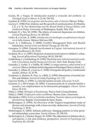 176 Familia y desarrollo. Intervenciones en terapia familiar
García, M. y Vargas, B. Satisfacción marital y evitación del conflicto. La
Psicología Social en México, 9, 21-36, 756-762.
Gardner, R. (1995). Las preguntas más frecuentes sobre el divorcio. México: Trillas.
Garvey, C. (1986) Peer relations and the growth of communication. En Mueller,
C.E. y C. R. Peer Relationships and the Mental Health of Young Children with
Intellectual Delays, University of Washington, Seattle, WA, USA
Gelfand, D. y Teti, M. (1990). The effects of maternal depression on children.
Clinical Psychology Review, 10, 329-353.
Gelles, R. y Levine. A. (1996). Introducción a la Sociología: con aplicaciones a los paí-
ses de habla hispana. México: McGraw-Hill.
Greef, A. y DeBruyne, T. (2000). Conflict Management Style and Marital
Satisfaction. Journal of Sex and Marital Therapy, 26, 321-334.
Georgiou, S. (1996). Parental involvement in Cyprus. International Journal of
EducationalResearch, 25, 33-43.
Grolnick, W. et. al. (1997). Predictors of parent involvement in children’s schoo-
ling. Journal ofEducational Psychology, 89 (3), 538-547.
Goldenberg, I. y Goldenberg, H. (1996). My family story: told and examined a work-
book to accompany: familiy therapy and overview. New York: Brooks/Cole.
González, J., Cortés, Y. y Padilla, M. (1996). La imagen paterna y salud mental en el
mexicano. México: Instituto de Investigación en Psicología Clínica y Social,A.C.
González, J., Oñate, R. y Cuevas, C. (1996). Percepción del padre y rendimiento
escolar. Alétheia, 15, 47-58.
Goodman, S., Barfoot, B., Frye, A. y Belli, A. (1999). Dimensions of marital con-
flict and children. Journal of Family Psychology, 13, 1-33.
Guevara Niebla, G. (1996). La relación familia-escuela. Educación, 9, 6-13.
Gúzman, E. y Del Campo, M. (2001). Caracterización de la relación familia y
escuela y sus implicaciones en la interacción pedagógica. Educar. Nueva
Época, 18, 8-21.
Haley, J. (1964). Strategies of Psychoterapy. Nueva York: GruneyStratton.
Haley, J. (1980). Terapia para resolver problemas. Buenos Aires: Amorrortu.
Hernández, (1991). Estrés en la familia colombiana: Tensiones típicas y estrategias de
afrontamiento. Bogóta: Universidad de Santo Tomás.
Hetherington, E. (1995). An Overview of the Virginia longitudinal study of
divorce and remarriage with a focus on early adolescence. Journal of Family
Psychology, 7, 39-56.
Hetherington, E. (2003). Intimate pathways: changing patterns in close perso-
nal relationships across time. Family relations, 52, 318-331.
Hetherington, E. y Stanley-Hagan, M. (1999). The adjustment of children divor-
ced parents: a risk and resiliency perspective. Journal of Psychology and
Psychiatry, 40, 129-140.
 
