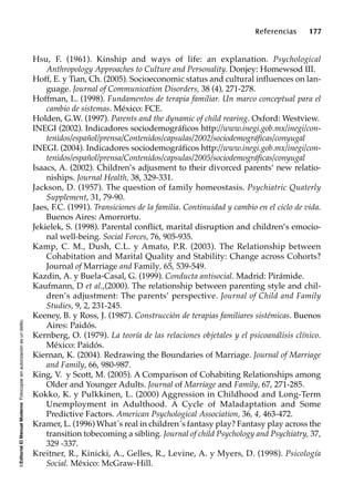 ©EditorialElManualModernoFotocopiarsinautorizaciónesundelito.
Referencias 177
Hsu, F. (1961). Kinship and ways of life: an explanation. Psychological
Anthropology Approaches to Culture and Personality. Donjey: Homewsod III.
Hoff, E. y Tian, Ch. (2005). Socioeconomic status and cultural influences on lan-
guage. Journal of Communication Disorders, 38 (4), 271-278.
Hoffman, L. (1998). Fundamentos de terapia familiar. Un marco conceptual para el
cambio de sistemas. México: FCE.
Holden, G.W. (1997). Parents and the dynamic of child rearing. Oxford: Westview.
INEGI (2002). Indicadores sociodemográficos http://www.inegi.gob.mx/inegi/con-
tenidos/español/prensa/Contenidos/capsulas/2002/sociodemográficas/conyugal
INEGI. (2004). Indicadores sociodemográficos http://www.inegi.gob.mx/inegi/con-
tenidos/español/prensa/Contenidos/capsulas/2005/sociodemográficas/conyugal
Isaacs, A. (2002). Children’s adjusment to their divorced parents’ new relatio-
niships. Journal Health, 38, 329-331.
Jackson, D. (1957). The question of family homeostasis. Psychiatric Quaterly
Supplement, 31, 79-90.
Jaes, F.C. (1991). Transiciones de la familia. Continuidad y cambio en el ciclo de vida.
Buenos Aires: Amorrortu.
Jekielek, S. (1998). Parental conflict, marital disruption and children’s emocio-
nal well-being. Social Forces, 76, 905-935.
Kamp, C. M., Dush, C.L. y Amato, P.R. (2003). The Relationship between
Cohabitation and Marital Quality and Stability: Change across Cohorts?
Journal of Marriage and Family, 65, 539-549.
Kazdin, A. y Buela-Casal, G. (1999). Conducta antisocial. Madrid: Pirámide.
Kaufmann, D et al.,(2000). The relationship between parenting style and chil-
dren’s adjustment: The parents’ perspective. Journal of Child and Family
Studies, 9, 2, 231-245.
Keeney, B. y Ross, J. (1987). Construcción de terapias familiares sistémicas. Buenos
Aires: Paidós.
Kernberg, O. (1979). La teoría de las relaciones objetales y el psicoanálisis clínico.
México: Paidós.
Kiernan, K. (2004). Redrawing the Boundaries of Marriage. Journal of Marriage
and Family, 66, 980-987.
King, V. y Scott, M. (2005). A Comparison of Cohabiting Relationships among
Older and Younger Adults. Journal of Marriage and Family, 67, 271-285.
Kokko, K. y Pulkkinen, L. (2000) Aggression in Childhood and Long-Term
Unemployment in Adulthood. A Cycle of Maladaptation and Some
Predictive Factors. American Psychological Association, 36, 4, 463-472.
Kramer, L. (1996) What´s real in children´s fantasy play? Fantasy play across the
transition tobecoming a sibling. Journal of child Psychology and Psychiatry, 37,
329 -337.
Kreitner, R., Kinicki, A., Gelles, R., Levine, A. y Myers, D. (1998). Psicología
Social. México: McGraw-Hill.
 