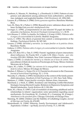 178 Familia y desarrollo. Intervenciones en terapia familiar
Lamborn, S., Mounts, N., Steinberg, L. y Dornbusch, S. (1991). Patterns of com-
petence and adjustment among adolescent from authoritative, authorita-
rian, indulgent, and neglectful families. Child Develoment, 62, 1094-1065.
Lazarus, R. y Folkman, S. (1986). Estrés y procesos cognitivos. Barcelona: Martínez
Roca.
Lees, M., Deen, M. y Parker, L. (1994). Research review: substance abuse and vio-
lence. En http://cahe.wsu.edu/~sherfey/issue5c.htm
Levinger, G. (1996). ¿Comprometerse en una relación? El papel del deber, la
atracción y las barreras. Revista de Psicología Contemporánea, 3, 1, 30-39.
Lévi-Strauss, C. (1956). La familia. En Llobera, J. (Comp.) (1991). Polémica sobre
el origen y la universalidad de la familia. Madrid: Anagrama.
Lewis, C. (1981). The effects of parental firm control: a reinterpretation of the
findings. Psychological Bulletin, 90, 547–563.
Linares, J. (1996). Identidad y narrativa. La terapia familiar en la práctica clínica.
Bacerlona: Paidós.
Llobera, J. (1991). Polémica sobre el origen y la universalidad de la familia. Madrid:
Anagrama.
Lollis, S.P., Ross H.S. y Tate, E. (1992). Parents’ regulation of peers interactions:
direct influences. En Poarke R.D. y Ladd, G.W. (Eds.). Family – peer rela-
tionships (255-281). Hilldale, New York: Lawrence Erlbaum Associates.
López, J. (1998). La satisfacción marital y su relación con el locus de control. Tesis
para obtener el título de maestro en Psicoterapia de Pareja. México: Instituto
Mexicano de la Pareja.
López, M. y Salles, V. (1998). Los vaivenes de la conyugalidad: una interpretación
desde la cultura. México: El Colegio de México.
Machen, S. Wilson, J. y Notar, Ch. (s/f). Parental involvement in the Classroom.
Journal of Instructional Psychology, 32, 1, 13-16.
Maccoby, E. y Martin, J. (1983). Socialization in the context of the family parent-
child interactions. Handbook of Child Psychology, 4, 1-101. New York: Wiley.
Madanes, C. (1984). Terapia familiar estratégica. Buenos Aires: Amorrortu.
Marchand, J. y Hock, E. (2000). Avoidance and Attacking Conflict-Resolution
Strategies Among Married Couples: Relations to Depressive Symptoms and
Marital Satisfaction. Family Relations 49, 2, 201-206.
Main, M. y Hesse, E. (1987). Lack of resolution of mourning adulthood and its
relationships to infants’ organization: some speculation regarding causal
mechanisms. En Greenberg, M., Cicchetti, D. y Cumming, M. (Comps.).
Attachment in the preschool years. Chicago: University of Chicago Press.
Manning, W. (2004). Children and the Stability of Cohabiting Couples. Journal
of Marriage and Family, 66, 674-689.
Marjoribanks, K. (1984). Ethnicity, Family Environment and Adolescent’s
Aspirations: A follow – up Study. Journal of Family. 77, 3, 100-106.
 