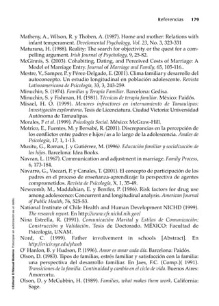 ©EditorialElManualModernoFotocopiarsinautorizaciónesundelito.
Referencias 179
Matheny, A., Wilson, R. y Thoben, A. (1987). Home and mother: Relations with
infant temperament. Develomental Psychology, Vol. 23, No. 3, 323-331
Maturana, H. (1988). Reality: The search for objectivity or the quest for a com-
pelling argument. Irish Journal of Psychology, 9, 25-82.
McGinnis, S. (2003). Cohabiting, Dating, and Perceived Costs of Marriage: A
Model of Marriage Entry. Journal of Marriage and Family, 65, 105-116..
Mestre, V., Samper, P. y Pérez-Delgado, E. (2001). Clima familiar y desarrollo del
autoconcepto. Un estudio longitudinal en población adolescente. Revista
Latinoamericana de Psicología, 33, 3, 243-259.
Minuchin, S. (1974). Familias y Terapia Familiar. Barcelona: Gedisa.
Minuchin, S. y Fishman, H. (1981). Técnicas de terapia familiar. México: Paidós.
Misael, H. O. (1999). Menores infractores en internamiento de Tamaulipas:
Investigación exploratoria. Tesis de Licenciatura. Ciudad Victoria: Universidad
Autónoma de Tamaulipas.
Morales, F et al. (1999). Psicología Social. México: McGraw-Hill.
Motrico, E., Fuentes, M. y Bersabé, R. (2001). Discrepancias en la percepción de
los conflictos entre padres e hijos/as a lo largo de la adolescencia. Anales de
Psicología, 17, 1, 1-13.
Musitu, G., Roman, J. y Gutiérrez, M. (1996). Educación familiar y socialización de
los hijos. Barcelona: Idea Books.
Navran, L. (1967). Communication and adjustment in marriage. Family Process,
6, 173-184.
Navarro, G., Vaccari, P. y Canales, T. (2001). El concepto de participación de los
padres en el proceso de enseñanza-aprendizaje: la perspectiva de agentes
comprometidos. Revista de Psicología, X, 1, 35-49.
Newcomb, M., Maddahian, E. y Bentler, P. (1986). Risk factors for drug use
among adolescence: Concurrent and longitudinal analysis. American Journal
of Public Health, 76, 525-53.
National Institute of Chile Health and Human Development NICHD (1999).
The research report. En http://www.cfr.nichd.nih.gov/
Nina Estrella, R. (1991). Comunicación Marital y Estilos de Comunicación:
Construcción y Validación. Tesis de Doctorado. MÉXICO: Facultad de
Psicología, UNAM.
Nord, C. (1999). Father involvement in schools [Abstract]. En
http://ericir.syr.edu/plweb
O’ Hanlon, B. y Hudson, P. (1996). Amor es amar cada día. Barcelona: Paidós.
Olson, D. (1983). Tipos de familias, estrés familiar y satisfacción con la familia:
una perspectiva del desarrollo familiar. En Jaes, F.C. (Comp.)( 1991).
Transiciones de la familia. Continuidad y cambio en el ciclo de vida. Buenos Aires:
Amorrortu.
Olson, D. y McCubbin, H. (1989). Families, what makes them work. California:
Sage.
 
