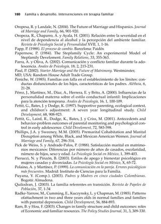 180 Familia y desarrollo. Intervenciones en terapia familiar
Oropesa, R. y Landale, N. (2004). The Future of Marriage and Hispanics. Journal
of Marriage and Family, 66, 901-920.
Oropeza, R., Chaparro, A. y Ayala, H. (2001). Relación entre la severidad en el
nivel de dependencia al alcohol y la percepción del ambiente familiar.
Revista de Psicología Social y Personalidad XVII, 1, 1-16.
Papp, P. (1988). El proceso de cambio. Barcelona: Paidós
Papernow, P. (1984). The Stepfamily Cycle: An experimental Model of
Stepfamily Develoment. Family Relations, 33, 355-363.
Parra, A. y Oliva, A. (2002). Comunicación y conflicto familiar durante la ado-
lescencia. Anales de Psicología, 18, 2, 215-231.
Paul, P. (2002). Starter Marriage and the Future of Matrimony. Westminster,
MD, USA: Random House Adult Trade Group.
Peniche, W. (1985). Familias con falla en el establecimiento de los límites: con-
ductas disfuncionales de los hijos, características de los padres. Alétheia, 6,
21-28.
Pérez, J., Martínez, M., Díaz, A., Herrera, E. y Brito, A. (2000). Influencias de la
personalidad materna sobre el estilo conductual infantil: Implicaciones
para la atención temprana. Anales de Psicología, 16, 1, 100-109.
Pettit, G., Bates, J. y Dodge, K. (1997). Supportive parenting, ecological context,
and children’s adjustment: A seven year longitudinal study. Child
Development, 68, 908-923.
Pettit, G., Laird, R., Dodge, K., Bates, J. y Criss, M. (2001). Antecedents and
behavior-problem outcomes of parental monitoring and psychological con-
trol in early adolescence. Child Develoment, 72, 583-598.
Phillips, J.A. y Sweeney, M.M. (2005). Premarital Cohabitation and Marital
Disruption among White, Black, and Mexican American Women. Journal of
Marriage and Family, 67, 296-314.
Pick de Weiss, S. y Andrade-Palos, P. (1988). Satisfacción marital en matrimo-
nios mexicanos: Diferencias por número de años de casados, escolaridad,
número de hijos, sexo y edad. La Psicología Social en México, 1, 399-403.
Pierucci, N. y Pinzón, B. (2003). Estilos de apego y bienestar psicológico en
mujeres casadas y divorciadas. La Psicología Social en México, X, 65-72.
Polaino, A. y Martínez, P. (1999). La comunicación en la pareja. Errores psicológicos
más frecuentes. Madrid: Instituto de Ciencias para la Familia.
Puyana, Y. (Comp.). (2003). Padres y Madres en cinco ciudades Colombianas.
Bogotá: Almudena.
Quilodran, J. (2003). La familia referentes en transición. Revista de Papeles de
Población, 37, 1-34
Radke-Yarrow, M., Cumming, E., Kuczynsky, L. y Chapman, M. (1985). Patterns
ofattachment in two and three years olds in normal families and families
with parental depression. Child Development, 56, 884-893.
Ram, B. y Hou, F. (2003). Changes in family structure and child outcomes: roles
of Economic and familiar resources. The Policy Studies Journal, 31, 3, 309-330.
 