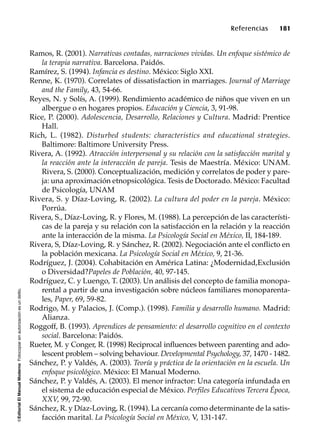 ©EditorialElManualModernoFotocopiarsinautorizaciónesundelito.
Referencias 181
Ramos, R. (2001). Narrativas contadas, narraciones vividas. Un enfoque sistémico de
la terapia narrativa. Barcelona. Paidós.
Ramírez, S. (1994). Infancia es destino. México: Siglo XXI.
Renne, K. (1970). Correlates of dissatisfaction in marriages. Journal of Marriage
and the Family, 43, 54-66.
Reyes, N. y Solís, A. (1999). Rendimiento académico de niños que viven en un
albergue o en hogares propios. Educación y Ciencia, 3, 91-98.
Rice, P. (2000). Adolescencia, Desarrollo, Relaciones y Cultura. Madrid: Prentice
Hall.
Rich, L. (1982). Disturbed students: characteristics and educational strategies.
Baltimore: Baltimore University Press.
Rivera, A. (1992). Atracción interpersonal y su relación con la satisfacción marital y
la reacción ante la interacción de pareja. Tesis de Maestría. México: UNAM.
Rivera, S. (2000). Conceptualización, medición y correlatos de poder y pare-
ja: una aproximación etnopsicológica. Tesis de Doctorado. México: Facultad
de Psicología, UNAM
Rivera, S. y Díaz-Loving, R. (2002). La cultura del poder en la pareja. México:
Porrúa.
Rivera, S., Díaz-Loving, R. y Flores, M. (1988). La percepción de las característi-
cas de la pareja y su relación con la satisfacción en la relación y la reacción
ante la interacción de la misma. La Psicología Social en México, II, 184-189.
Rivera, S, Díaz-Loving, R. y Sánchez, R. (2002). Negociación ante el conflicto en
la población mexicana. La Psicología Social en México, 9, 21-36.
Rodríguez, J. (2004). Cohabitación en América Latina: ¿Modernidad,Exclusión
o Diversidad?Papeles de Población, 40, 97-145.
Rodríguez, C. y Luengo, T. (2003). Un análisis del concepto de familia monopa-
rental a partir de una investigación sobre núcleos familiares monoparenta-
les, Paper, 69, 59-82.
Rodrigo, M. y Palacios, J. (Comp.). (1998). Familia y desarrollo humano. Madrid:
Alianza.
Roggoff, B. (1993). Aprendices de pensamiento: el desarrollo cognitivo en el contexto
social. Barcelona: Paidós.
Rueter, M. y Conger, R. (1998) Reciprocal influences between parenting and ado-
lescent problem – solving behaviour. Developmental Psychology, 37, 1470 - 1482.
Sánchez, P. y Valdés, A. (2003). Teoría y práctica de la orientación en la escuela. Un
enfoque psicológico. México: El Manual Moderno.
Sánchez, P. y Valdés, A. (2003). El menor infractor: Una categoría infundada en
el sistema de educación especial de México. Perfiles Educativos Tercera Época,
XXV, 99, 72-90.
Sánchez, R. y Díaz-Loving, R. (1994). La cercanía como determinante de la satis-
facción marital. La Psicología Social en México, V, 131-147.
 