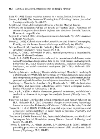 182 Familia y desarrollo. Intervenciones en terapia familiar
Satir, V. (1991). Nuevas relaciones humanas en el núcleo familiar. México: Pax.
Sassler, S. (2004). The Process of Entering into Cohabiting Unions. Journal of
Marriage and Family, 66, 491-505.
Segalen, M. (1992). Antropología histórica de la familia. Madrid: Taurus.
Secretaria de Educación Pública del Estado de Yucatán. (2005). Resultados del
examen de ingreso a bachillerato. Informe para directores. Mérida, Yucatán.
Documento no publicado.
Segrin, C. y Flora, J. (2004). Family communication. Manwah, NJ, USA: Lawrence
Eribaum Associates.
Seltzer, J. (2004). Cohabitation in the United States and Britain: Demography,
Kinship, and the Future. Journal of Marriage and Family, 66, 921-928.
Selvini-Palazoli, M., Cecchin, G., Prata, G. y Boscolo, L. (1980). Hypothesizing-
circularity-neutrality. Family Process, 19, 3-12.
Slaikeu, K. (1996). Intervención en crisis. Manual para práctica e investigación.
México: El Manual Moderno.
Sroufe, L.A. (2002). From infant attachment to promotion of adolescent auto-
nomy: Prospectives, longitudinal data on the rol of parents in development.
Borkowsky, J.G. (Ed.). Parenting and the childworld. Influences and academic,
intellectual, and social – emotional development (187 - 202). Mahwah: LEA
Publishers.
Steinberg, Mounts, Lamborg, y Dornbusch Steinberg,L Mounts,N. Lamborg, S
y Dornbusch, S (1991) Child development over time changes to adjustment
and competence among adolescent from authoritative, authoritarian, indul-
gent and neglectful families. Journal of research on adolescence, vol. 3, 754- 770.
Steinberg, L., Mounts, N., Lamborn, S. y Dornbusch, S. (1991). Authoritative
parenting and adolescent adjustment across varied ecological niches.
Journal of Research on Adolescence, 1, 19-36.
Sun, Y. y Li, Y. (2001). Marital disruption, parental investment, and children’s
academic achievement: A prospective analysis. Journal of Family Issues, 22,
27-62.
Sulloway, F. J. (2001). Birth order, sibling competition, and human behavior. En
H.R. Holcomb, H.R. (Ed.) Conceptual changes in evolutionary Psychology:
Innovative approaches. University of California. California: Berkeley Editorial
Takeuchi, H. et al. (2002). Childhood parental separation experiences and
depressive symotomatology in acute major depression. Psychiatry and
Clinical Neurosciences, 53, 215-219.
Teachman, J. (2003). Premarital Sex, Premarital Cohabitation, and the Risk of
Subsequent Marital Dissolution among Women. Journal of Marriage and
Family, 65, 444-455.
Terrise, B., Roberts, D., Palacio-Quintin, E. y McDonald, B. (1998). Effects of
parenting practices and socioeconomic status on child develoment. Swis
Journal of Psychology, 57, 2, 114-123.
 
