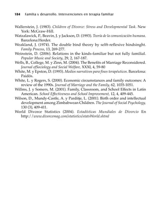184 Familia y desarrollo. Intervenciones en terapia familiar
Wallerstein, J. (1983). Children of Divorce: Stress and Developmental Task. New
York: McGraw-Hill.
Watzalawick, P., Beavin, J. y Jackson, D. (1993). Teoría de la comunicación humana.
Barcelona:Herder.
Weakland, J. (1974). The double bind theory by selft-reflexive hindsinght.
Family Process, 13, 269-277.
Weinstein, D. (2006). Relations in the kinds-familiar but not fully familial.
Popular Music and Society, 29, 2, 167-187.
Wells, B., College, M. y Zinn, M. (2004). The Benefits of Marriage Reconsidered.
Journal ofSociology and Social Welfare, XXXI, 4, 59-80
White, M. y Epston, D. (1993). Medios narrativos para fines terapéuticos. Barcelona:
Paidós.
White, L. y Rogers, S. (2000). Economic circumstances and family outcomes: A
review of the 1990s. Journal of Marriage and the Family, 62, 1035-1051.
Willms, J. y Somers, M. (2001). Family, Classroom, and School Effects in Latin
American. School Effectiveness and School Improvement, 12, 4, 409-445.
Wilson, D., Mundy-Castle, A. y Parditje, L. (2001). Birth order and intellectual
development among Zimbabwean Children. The Journal of Social Psychology,
130 (3), 409-411.
World Divorce Statistics (2004). Estadísticas Mundiales de Divorcio En
http://www.divorcemag.com/statistics/statsWorld.shtml
 