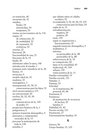 ©EditorialElManualModernoFotocopiarsinautorizaciónesundelito.
Índice 189
en transición, 46
encuentro de, 32
estadios,
finales, 54
intermedios, 54
tempranos, 53
estatus socioeconómico de la, 116
etapas, 15
de contracción, 32
de estabilidad, 32
de expansión, 32
evolutivas, 32
extensa, 32
funcional, 28
funcionalidad de una, 21
funciones de la, 15
hindú, 30
informarse sobre la tarea, 146
introducción al estudio, 1
jerarquía entre miembros de la, 26
límites, 15
mexicana, 6
modelo ideal de, 32
moderna, 32
monogámica, 3
monoparental, 45, 50, 51
consecuencias para los hijos, 52
nivel socioeconómico, 115
no convencional, 50
nuclear, 26, 32, 45, 50
patrones,
comunicativos de la, 149
de poder, 15
perspectiva histórica de la, 1
poligenética, 9
primera transición demográfica, 9
principios y componentes
esenciales de la, 15
procurar la participación de
toda la, 146
punalúa, 2
que adopta niños en edades
escolares, 32
reconstituida, 9, 32, 45, 50, 53, 155
consecuencias para los hijos, 54
reglas de la, 15
retroalimentación,
negativa, 20
positiva, 20
rural, 139
según su organización y
funcionamiento, 45
segunda transición demográfica, 9
sindiásmica, 3
sistemas,
no permeables de la, 19
permeables de la, 19
sobrevivencia de la, 19
su composición, 50
tipos en la actualidad, 45
tradicional, 45, 104
urbana, 139
visión positiva de la, 11
Familia–comunidad, 19
Familia–escuela, 121
Famulus, 3
Fantasía, 53
Felicidad
en el matrimonio, 86
personal, 85, 86
Feministas, 8
Fenómeno
de puntuación de secuencia
de hechos, 39
familiar, 9
Fidelidad, 61, 82
Fracaso escolar, 121
Frustración, 27
Funcionamiento familiar, 19
G
Género, 90
Grupo familiar, 15, 135
 