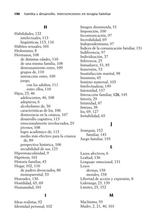 190 Familia y desarrollo. Intervenciones en terapia familiar
H
Habilidades, 132
intelectuales, 113
lingüísticas, 113, 116
Hábitos sexuales, 101
Hedonismo, 8
Hermanos, 108
de distintas edades, 110
de una misma familia, 108
destronamiento entre, 109
grupos de, 110
interacción entre, 109
juego,
con los adultos, 111
entre ellos, 110
Hijos, 23, 46
adolescentes, 46, 108
adoptivos, 6
alcoholismo de, 30
características de los, 106
democracia en la crianza, 107
desarrollo cognitivo, 113
emocionalmente involucrados, 29
jóvenes, 108
logro académico de, 113
medio más efectivo para la crianza
de, 89
perspectiva histórica, 106
sociabilidad de sus, 125
Hipermasculinidad, 9
Hipótesis, 161
Historia familiar, 43
Hogar, 102, 116
de padres divorciados, 80
monoparental, 53
Honradez, 136
Hostilidad, 65, 69
Humanidad, 101
I
Ideas realistas, 92
Identidad personal, 102
Imagen disminuida, 51
Imposición, 100
Incomunicación, 97
Incredulidad, 69
Independentismo, 97
Índices de la comunicación familiar, 131
Indiferencia, 97
Individuación, 37
Inferencia, 25
Inmadurez, 51, 85
Inmersión, 53
Insatisfacción marital, 98
Insomnio, 65
Instinto maternal, 103
Intelectualizar, 149
Intensidad, 157
Interacción familiar, 126, 145
Interés, 29
Intimidad, 87
Intruso, 38
Ira, 69, 127
Irritabilidad, 65
J
Jerarquía, 152
familiar, 143
Juego familiar, 159
L
Lazos afectivos, 6
Lealtad, 136
Lenguaje emocional, 131
Leyes
divinas, 158
morales, 158
Libertad de acción y expresión, 8
Liderazgo, 23, 139
Límites, 25, 152
M
Machismo, 59
Madre, 2, 21, 46, 101
 