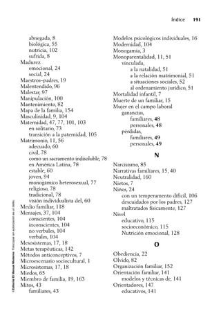 ©EditorialElManualModernoFotocopiarsinautorizaciónesundelito.
Índice 191
abnegada, 8
biológica, 55
nutricia, 102
sufrida, 8
Madurez
emocional, 24
social, 24
Maestros–padres, 19
Malentendido, 96
Malestar, 97
Manipulación, 100
Mantenimiento, 82
Mapa de la familia, 154
Masculinidad, 9, 104
Maternidad, 47, 77, 101, 103
en solitario, 73
transición a la paternidad, 105
Matrimonio, 11, 56
adecuado, 60
civil, 78
como un sacramento indisoluble, 78
en América Latina, 78
estable, 60
joven, 94
monogámico heterosexual, 77
religioso, 78
tradicional, 78
visión individualista del, 60
Medio familiar, 118
Mensajes, 37, 104
conscientes, 104
inconscientes, 104
no verbales, 104
verbales, 104
Mesosistemas, 17, 18
Metas terapéuticas, 142
Métodos anticonceptivos, 7
Microescenario sociocultural, 1
Microsistemas, 17, 18
Miedos, 65
Miembro de familia, 19, 163
Mitos, 43
familiares, 43
Modelos psicológicos individuales, 16
Modernidad, 104
Monogamia, 3
Monoparentalidad, 11, 51
vinculada,
a la natalidad, 51
a la relación matrimonial, 51
a situaciones sociales, 52
al ordenamiento jurídico, 51
Mortalidad infantil, 7
Muerte de un familiar, 15
Mujer en el campo laboral
ganancias,
familiares, 48
personales, 48
pérdidas,
familiares, 49
personales, 49
N
Narcisismo, 85
Narrativas familiares, 15, 40
Neutralidad, 160
Nietos, 7
Niños, 24
con un temperamento difícil, 106
descuidados por los padres, 127
maltratados físicamente, 127
Nivel
educativo, 115
socioeconómico, 115
Nutrición emocional, 128
O
Obediencia, 22
Olvido, 82
Organización familiar, 152
Orientación familiar, 141
modelos y técnicas de, 141
Orientadores, 147
educativos, 141
 