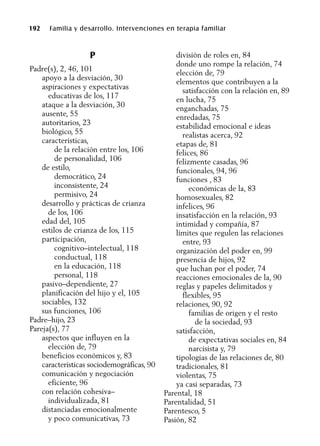 192 Familia y desarrollo. Intervenciones en terapia familiar
P
Padre(s), 2, 46, 101
apoyo a la desviación, 30
aspiraciones y expectativas
educativas de los, 117
ataque a la desviación, 30
ausente, 55
autoritarios, 23
biológico, 55
características,
de la relación entre los, 106
de personalidad, 106
de estilo,
democrático, 24
inconsistente, 24
permisivo, 24
desarrollo y prácticas de crianza
de los, 106
edad del, 105
estilos de crianza de los, 115
participación,
cognitivo–intelectual, 118
conductual, 118
en la educación, 118
personal, 118
pasivo–dependiente, 27
planificación del hijo y el, 105
sociables, 132
sus funciones, 106
Padre–hijo, 23
Pareja(s), 77
aspectos que influyen en la
elección de, 79
beneficios económicos y, 83
características sociodemográficas, 90
comunicación y negociación
eficiente, 96
con relación cohesiva–
individualizada, 81
distanciadas emocionalmente
y poco comunicativas, 73
división de roles en, 84
donde uno rompe la relación, 74
elección de, 79
elementos que contribuyen a la
satisfacción con la relación en, 89
en lucha, 75
enganchadas, 75
enredadas, 75
estabilidad emocional e ideas
realistas acerca, 92
etapas de, 81
felices, 86
felizmente casadas, 96
funcionales, 94, 96
funciones , 83
económicas de la, 83
homosexuales, 82
infelices, 96
insatisfacción en la relación, 93
intimidad y compañía, 87
límites que regulen las relaciones
entre, 93
organización del poder en, 99
presencia de hijos, 92
que luchan por el poder, 74
reacciones emocionales de la, 90
reglas y papeles delimitados y
flexibles, 95
relaciones, 90, 92
familias de origen y el resto
de la sociedad, 93
satisfacción,
de expectativas sociales en, 84
narcisista y, 79
tipologías de las relaciones de, 80
tradicionales, 81
violentas, 75
ya casi separadas, 73
Parental, 18
Parentalidad, 51
Parentesco, 5
Pasión, 82
 