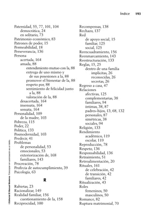 ©EditorialElManualModernoFotocopiarsinautorizaciónesundelito.
Índice 193
Paternidad, 55, 77, 101, 104
democrática, 24
en solitario, 73
Patrimonio económico, 83
Patrones de poder, 15
Permeabilidad, 18
Perseverancia, 136
Persona
acertada, 164
amada, 88
entendimiento mutuo con la, 88
entrega de uno mismo y
de sus posesiones a la, 88
promover el bienestar de la, 88
respeto por, 88
sentimiento de felicidad junto
a la, 88
valoración de la, 88
desacertada, 164
insensata, 164
sensata, 164
Personalidad, 109
de la madre, 103
Pobreza, 115
Poder, 22
Política, 133
Posmodernidad, 103
Predecir, 41
Problemas
de personalidad, 53
emocionales, 53
exteriorización de, 168
familiares, 143
Procreación, 78
Profecía de autocumplimiento, 39
Psicología, 63
R
Rabietas, 23
Racionalizar, 149
Realidad familiar, 156
cuestionamiento de la, 158
Reciprocidad, 100
Recompensas, 138
Rechazo, 137
Red
de apoyo social, 15
familiar, 125
social, 125
Reencuadramiento, 156
Reenmarcamiento, 143
Reestructuración, 133
Reglas, 15, 25
dentro de una familia
implicitas, 26
reconocidas, 26
secretas, 26
Regreso a casa, 47
Relaciones
afectivas, 125
complementarias, 38
familiares, 94
íntimas, 38, 87
padres–hijos, 13, 68, 132
personales, 87
simétricas, 38
sociales, 94
Religión, 133
Rendimiento
académico, 119
escolar, 119
Reproducción, 78
Respeto, 136
Responsabilidad, 136
Retraimiento, 51
Retroalimentación, 20
Rituales, 161
de celebración, 42
de transición, 42
familiares, 42
Ritualización, 43
Roles
femeninos, 50
masculinos, 50
Romance, 82
Ruptura matrimonial, 70
 