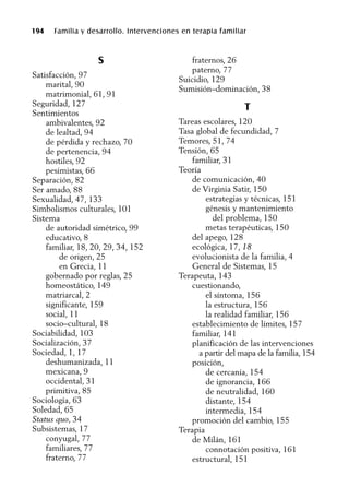 194 Familia y desarrollo. Intervenciones en terapia familiar
S
Satisfacción, 97
marital, 90
matrimonial, 61, 91
Seguridad, 127
Sentimientos
ambivalentes, 92
de lealtad, 94
de pérdida y rechazo, 70
de pertenencia, 94
hostiles, 92
pesimistas, 66
Separación, 82
Ser amado, 88
Sexualidad, 47, 133
Simbolismos culturales, 101
Sistema
de autoridad simétrico, 99
educativo, 8
familiar, 18, 20, 29, 34, 152
de origen, 25
en Grecia, 11
gobernado por reglas, 25
homeostático, 149
matriarcal, 2
significante, 159
social, 11
socio–cultural, 18
Sociabilidad, 103
Socialización, 37
Sociedad, 1, 17
deshumanizada, 11
mexicana, 9
occidental, 31
primitiva, 85
Sociología, 63
Soledad, 65
Status quo, 34
Subsistemas, 17
conyugal, 77
familiares, 77
fraterno, 77
fraternos, 26
paterno, 77
Suicidio, 129
Sumisión–dominación, 38
T
Tareas escolares, 120
Tasa global de fecundidad, 7
Temores, 51, 74
Tensión, 65
familiar, 31
Teoría
de comunicación, 40
de Virginia Satir, 150
estrategias y técnicas, 151
génesis y mantenimiento
del problema, 150
metas terapéuticas, 150
del apego, 128
ecológica, 17, 18
evolucionista de la familia, 4
General de Sistemas, 15
Terapeuta, 143
cuestionando,
el síntoma, 156
la estructura, 156
la realidad familiar, 156
establecimiento de límites, 157
familiar, 141
planificación de las intervenciones
a partir del mapa de la familia, 154
posición,
de cercanía, 154
de ignorancia, 166
de neutralidad, 160
distante, 154
intermedia, 154
promoción del cambio, 155
Terapia
de Milán, 161
connotación positiva, 161
estructural, 151
 