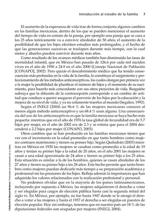 ©EditorialElManualModernoFotocopiarsinautorizaciónesundelito.
Introducción al estudio de la familia 7
El aumento de la esperanza de vida trae de forma conjunta algunos cambios
en las familias mexicanas, dentro de los que se pueden mencionar el aumento
del tiempo de vida en común de la pareja, por ejemplo una pareja que se casa a
los 25 años teóricamente va a convivir alrededor de 50 años; el aumento de la
posibilidad de que los hijos efectúen estudios más prolongados, y el hecho de
que las generaciones sucesivas se traslapen durante más tiempo, con lo cual
nietos y abuelos pueden convivir durante más años.
Como resultado de los avances médicos también han disminuido las tasas de
mortalidad infantil, que en México han pasado de 126.6 por cada mil nacidos
vivos en el año de 1950 a 24.9 en el año 2000 (Consejo Nacional de Población
[CONAPO], 2002). Pero quizás el descubrimiento médico que ha tenido conse-
cuencias más profundas en la vida de la familia, lo constituye el surgimiento y per-
feccionamiento de los métodos anticonceptivos, los cuales otorgan por primera vez
a la mujer la posibilidad de planificar el número de hijos y el momento de su naci-
miento, para hacerlo más concordante con sus otros proyectos de vida. Burguiére
subraya que la difusión de la contracepción corresponde a un cambio de acti-
tud que conduce a querer asegurar el porvenir de los hijos por la educación y la
mejora de su nivel de vida, y ya no solamente traerlos al mundo (Segalen, 1992).
Según el INEGI (2004) un 96.6 % de las mujeres mexicanas conocen al
menos algún método anticonceptivo y un 68.4 % usan alguno. Una consecuen-
cia del uso de los anticonceptivos es que la familia mexicana se haya hecho más
pequeña: mientras que en el año de 1976 la tasa global de fecundidad era de 5.7
hijos por mujer, en el año de 2002 era de 2.3 y se estima que para el 2004 des-
cenderá a 2.2 hijos por mujer (CONAPO, 2003).
Otros cambios que se han producido en las familias mexicanas tienen que
ver con el incremento en la edad promedio en que tanto hombres como muje-
res contraen matrimonio y tienen su primer hijo. Según Quilodrán (2003) mien-
tras en México en 1930 las mujeres se casaban como promedio a la edad de 19
años y tenían su primer hijo a la edad de 20 años, en el año 2001 las mujeres se
casan a una edad aproximada de 24 años y tienen su primer hijo a los 25 años.
Esta situación es similar a la de los hombres, quienes se casan alrededor de los
27 años y tienen su primer hijo a los 28 años. Este hecho permite que tanto hom-
bres como mujeres puedan dedicarle más tiempo a su preparación académica y
profesional sin las presiones de los hijos. Refleja además la importancia que han
adquirido los valores relacionados con la realización profesional y personal.
No podemos olvidar que en la mayoría de los países latinoamericanos,
incluyendo por supuesto a México, las mujeres adquirieron el derecho a votar
y ser elegidas para cargos de elección pública hasta casi la segunda mitad del
siglo XX. En México, por ejemplo, no fue hasta 1947 donde se le otorgó el dere-
cho a votar a las mujeres y hasta el 1957 el derecho a ser elegidas en puestos de
elección popular. Hoy sin embargo, tenemos que en nuestro país un 18 % de las
diputaciones federales son ocupadas por mujeres (INEGI, 2004).
 
