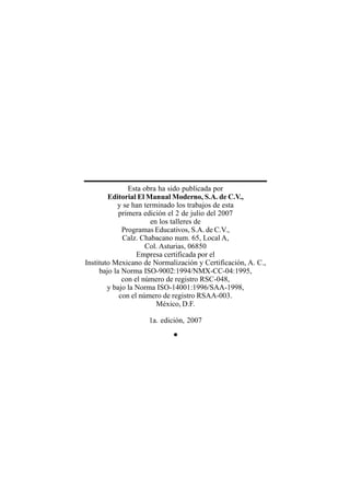 Esta obra ha sido publicada por
Editorial El Manual Moderno, S.A. de C.V.,
y se han terminado los trabajos de esta
primera edición el 2 de julio del 2007
en los talleres de
Programas Educativos, S.A. de C.V.,
Calz. Chabacano num. 65, Local A,
Col. Asturias, 06850
Empresa certificada por el
Instituto Mexicano de Normalización y Certificación, A. C.,
bajo la Norma ISO-9002:1994/NMX-CC-04:1995,
con el número de registro RSC-048,
y bajo la Norma ISO-14001:1996/SAA-1998,
con el número de registro RSAA-003.
México, D.F.
1a. edición, 2007
•
 