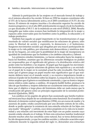8 Familia y desarrollo. Intervenciones en terapia familiar
Además la participación de las mujeres en el mercado formal de trabajo y
en el sistema educativo ha crecido. Si bien en 1950 las mujeres constituían sólo
el 13% de la fuerza laboralmente activa, en el 2003 constituían el 31.5% de esta
fuerza. El número de mujeres inscritas a la educación superior ha crecido de
manera progresiva y en el año 2001 prácticamente era igual a la de los hombres,
ya que alcanzaba el 49.3 % de la matrícula en este nivel (INEGI, 2004). Resulta
innegable que todos estos avances han facilitado la integración de la mujer a
espacios antes reservados para los hombres como la política, la educación y el
trabajo productivo.
También han jugado un papel importante en las transformaciones el auge
inusitado de valores sociales que modificaron las relaciones de género, tales
como la libertad de acción y expresión, la democracia y el hedonismo.
Surgieron movimientos sociales que abogaban por una mayor participación de
la mujer en la vida pública, por relaciones más democráticas y simétricas den-
tro de los hogares, así como por la posibilidad de la mujer de incorporarse en
igualdad de condiciones que los hombres a los ámbitos educativo y laboral.
Los primeros estudios feministas, ya fueran enfocados hacia las mujeres o
hacia los hombres, asumían que las diferencias sexuales biológicas no podían
ser responsables por el significado del género o la distribución relativa del
poder entre los hombres y las mujeres. El papel que han jugado los movimien-
tos feministas en propiciar relaciones de género más equitativas y en reivindi-
car el papel de la mujer en la sociedad actual ha sido invaluable. Han hecho
notar que el género juega un papel mucho más significativo que el que real-
mente debiera tener en el mundo social, y su excesiva importancia tiende a
reforzar el poder de los hombres sobre las mujeres. La mayoría de las y los femi-
nistas aceptan que el género es socialmente construido, y que su forma e impor-
tancia relativa están sujetas a cambios. Al respecto Judith Sorber, promueve la
idea de que hombres y mujeres deberían ser socialmente intercambiables y sos-
tiene que el objetivo a largo plazo del feminismo debe ser nada menos que la
erradicación del género como un principio organizador de la sociedad postin-
dustrial (Quilodrán, 2003).
Los cambios en los papeles de género han ocasionado que familia tradicio-
nal mexicana haya dejado de ser considerada como funcional. En el modelo tra-
dicional, el elemento central según Ramírez (1994), era un exceso de madre y la
ausencia de padre; estaba caracterizada por una división estricta de los roles,
donde se podía apreciar la existencia de una estrecha relación de los hijos con
una madre “abnegada” y sufrida, cuyo único propósito en la vida era la mater-
nidad y una relación casi inexistente de estos hijos con un padre ausente cuyo
mundo estaba situado en el trabajo. Si bien esta estructura familiar tradicional
durante muchos años fue concebida como natural, hoy se torna disfuncional y
ha ido desapareciendo, ya que los cambios sociales y culturales acaecidos espe-
cialmente durante la segunda mitad del siglo XX, demandan una estructura
 