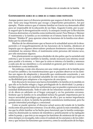 ©EditorialElManualModernoFotocopiarsinautorizaciónesundelito.
Introducción al estudio de la familia 11
CUESTIONAMIENTOS ACERCA DE LA CRISIS DE LA FAMILIA COMO INSTITUCIÓN
Aunque parece nuevo el discurso pesimista que augura el declive de la familia,
éste tiene una larga historia que recoge a importantes pensadores. Así por
ejemplo, Platón sostuvo que el sistema familiar en Grecia era demasiado débil
para ser responsable de la educación de sus hijos. Augusto Comte, por su par-
te auguró que la desorganización social y la anarquía creada por la Revolución
Francesa destruirían a la familia como institución social. Para Watson y Skinner
el matrimonio y la familia ya no existirían en el futuro; baste leer la novela de
Skinner “Walden II” para apreciar cómo las funciones de la familia eran absor-
bidas por la colectividad.
Muchas de las afirmaciones que se hacen en la actualidad acerca de la desa-
parición o el resquebrajamiento de las funciones de la familia, obedecen al
impacto que en algunos observadores producen fenómenos como la monopa-
rentalidad, las uniones libres, el matrimonio entre personas del mismo sexo,
por sólo mencionar algunos.
Este planteamiento se organiza alrededor de dos polos: que la sociedad está
enferma y por lo tanto también la familia, siendo necesario una reforma social
para ayudar a la misma; o bien que la crisis es interna a la familia y amenaza
a cada uno de sus miembros y a la sociedad en general, por lo tanto es necesa-
rio fortalecer a esta institución.
Sin embargo, existe otro discurso con una visión positiva de la familia para
el cual los cambios y las transformaciones que se pueden observar en las fami-
lias son signos de adaptación y desarrollo que continuarán ocurriendo, y son
manifestaciones de una cualidad saludable de este sistema social que muestra
su flexibilidad para adaptarse a las exigencias de una época.
Este discurso le reconoce una fuerza formidable a la familia en la medida en
que ella se ha hecho refugio y lugar privilegiado de la afectividad. La pareja y
los hijos capitalizarían todos los sentimientos que no pueden expresarse en una
sociedad deshumanizada. Todo el calor de las relaciones sociales se concentra-
rá de ahora en adelante en el hogar conyugal y en los parientes cercanos.
Sostiene que la familia en la actualidad incluso ha ganado importancia por la
mayor necesidad psicológica que tenemos de ella y por su menor importancia
institucional, es decir, la familia ha perdido consistencia institucional, pero ha
ganado intensidad psicológica y emocional.
Como se puede apreciar, el discurso actual acerca del estado de la familia
oscila entre dos posiciones extremas. Una de ellas, quizás la más extendida, afir-
ma que la célula familiar se ha hecho poco funcional; que la familia contempo-
ránea ha disminuido su número de miembros y prácticamente se ha replegado
sobre la pareja, y que ésta ya no asegura las funciones de asistencia de las que en
otros tiempos se encargaba, tales como el cuidado de los ancianos o de los enfer-
mos y que incluso las funciones que conserva, como la socialización de los hijos,
 