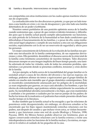 12 Familia y desarrollo. Intervenciones en terapia familiar
son compartidas con otras instituciones con las cuales apenas mantiene relacio-
nes de cooperación.
La contradicción entre los dos discursos es patente, ya que por un lado tene-
mos a una familia en crisis y en vías de desaparecer y por otro lado una familia
detentadora de un poder exorbitante.
Nosotros somos partidarios de una posición optimista acerca de la familia
cuando sostenemos que, a pesar de que existen evidentes tensiones y dificulta-
des para que la familia actual pueda cumplir adecuadamente sus funciones,
en cada período de la historia de la humanidad se han dado condiciones que
dificultaban el funcionamiento de las familias, y a pesar de ello, como institu-
ción social logró adaptarse y cumplir de una manera u otra con sus obligaciones
sociales, especialmente con la de ser un reservorio de seguridad y afecto para
las personas.
Un mejor conocimiento de la historia de la evolución de las familias nos per-
mite una reevaluación de la familia contemporánea, de sus supuestas desvia-
ciones y crisis. Ello permitiría desmitificar el discurso acerca de la crisis total de
la familia como fenómeno característico de nuestros tiempos. Tales discursos
descansan siempre en una imagen implícita del buen tiempo pasado, una fami-
lia adornada de todas las virtudes, sede de todas las armonías perdidas, opo-
niéndose a un presente donde se presentan conflictos, tensiones y crisis dentro
de la familia.
Así por ejemplo, se habla acerca de la inestabilidad del grupo familiar en la
sociedad actual a causa de los efectos del divorcio y las nuevas nupcias; sin
embargo, podemos afirmar sin temor a equivocarnos que el grupo familiar de
antaño era mucho más inestable que el grupo doméstico contemporáneo. Éste
se encontraba constantemente amenazado por los peligros de la mortalidad,
ya sean originados por guerras, en cuyo caso afectaba a los hombres, o por los
efectos de enfermedades, aquí podemos señalar especialmente las asociadas al
parto. Su inestabilidad afectaba esencialmente a los hijos, que eran mantenidos
y confiados a los parientes o cuidados por las nuevas parejas de los padres; de
hecho los temas de la madrastra o el padrastro han estado presentes desde hace
mucho tiempo en la literatura.
Se dice también que la familia actual se ha encogido y que las relaciones de
parentesco están desapareciendo; sin embargo, en diversos estudios se ha
encontrado que los hijos siguen manteniendo estrechas relaciones con los
padres, aun después de casados y que incluso viven cerca, se visitan frecuente-
mente y que funcionan como una red de ayuda (Rodrigo y Palacios, 1998;
Puyana, 2003). En México hemos podido observar ese fenómeno, pues se
siguen conservando estrechas relaciones con la familia extensa y existe una
interdependencia entre las funciones de la familia nuclear y la extensa, en espe-
cial en lo relativo al cuidado de los pequeños de la casa.
 