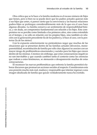 ©EditorialElManualModernoFotocopiarsinautorizaciónesundelito.
Introducción al estudio de la familia 13
Otra crítica que se le hace a la familia moderna es el escaso número de hijos
que tienen, pero si bien no se puede decir que los padres actuales quieran más
a sus hijos que antes, si parece cierto que la convivencia y las buenas relaciones
padres-hijos se prolongan considerablemente más de lo que era el caso hace
algunas décadas. La familia conserva un sentimiento de responsabilidad bási-
ca, y sin duda, un compromiso fundamental con relación a los hijos. Este com-
promiso no se percibe como limitado a los primeros años, sino como extendido
en el tiempo, y no sólo en relación con los propios hijos, sino también en rela-
ción con la generación precedente (la de los padres) y, si hace al caso, con la pos-
terior (la de los nietos).
Con lo expuesto anteriormente no pretendemos negar que muchas de las
situaciones que se presentan dentro de las familias actuales (divorcios, mono-
parentalidad, reconstitución de familia por sólo citar algunos) se asocien con un
mayor riesgo de problemáticas emocionales y sociales para los hijos que crecen
dentro de las mismas. Creemos sin embargo, que estas consecuencias negativas
no son inevitables y que cuando cambien tanto el contexto como las creencias
que rodean a estos fenómenos, se atenuarán o desaparecerán muchas de estas
consecuencias.
El reconocer las nuevas problemáticas que enfrenta la familia permitirá ela-
borar discursos que promuevan acciones sociales al respecto. Consideramos esta
una posición mucho más real, madura y responsable que intentar regresar a una
imagen idealizada de familia que quizás verdaderamente nunca ha existido.
 