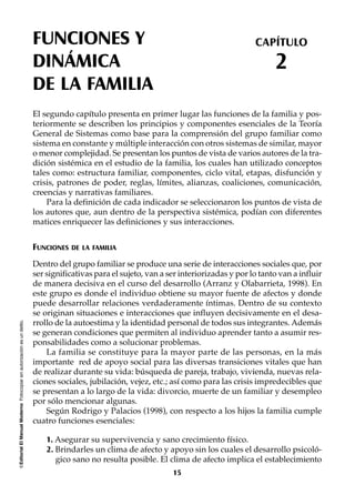 ©EditorialElManualModernoFotocopiarsinautorizaciónesundelito.
El segundo capítulo presenta en primer lugar las funciones de la familia y pos-
teriormente se describen los principios y componentes esenciales de la Teoría
General de Sistemas como base para la comprensión del grupo familiar como
sistema en constante y múltiple interacción con otros sistemas de similar, mayor
o menor complejidad. Se presentan los puntos de vista de varios autores de la tra-
dición sistémica en el estudio de la familia, los cuales han utilizado conceptos
tales como: estructura familiar, componentes, ciclo vital, etapas, disfunción y
crisis, patrones de poder, reglas, límites, alianzas, coaliciones, comunicación,
creencias y narrativas familiares.
Para la definición de cada indicador se seleccionaron los puntos de vista de
los autores que, aun dentro de la perspectiva sistémica, podían con diferentes
matices enriquecer las definiciones y sus interacciones.
FUNCIONES DE LA FAMILIA
Dentro del grupo familiar se produce una serie de interacciones sociales que, por
ser significativas para el sujeto, van a ser interiorizadas y por lo tanto van a influir
de manera decisiva en el curso del desarrollo (Arranz y Olabarrieta, 1998). En
este grupo es donde el individuo obtiene su mayor fuente de afectos y donde
puede desarrollar relaciones verdaderamente íntimas. Dentro de su contexto
se originan situaciones e interacciones que influyen decisivamente en el desa-
rrollo de la autoestima y la identidad personal de todos sus integrantes. Además
se generan condiciones que permiten al individuo aprender tanto a asumir res-
ponsabilidades como a solucionar problemas.
La familia se constituye para la mayor parte de las personas, en la más
importante red de apoyo social para las diversas transiciones vitales que han
de realizar durante su vida: búsqueda de pareja, trabajo, vivienda, nuevas rela-
ciones sociales, jubilación, vejez, etc.; así como para las crisis impredecibles que
se presentan a lo largo de la vida: divorcio, muerte de un familiar y desempleo
por sólo mencionar algunas.
Según Rodrigo y Palacios (1998), con respecto a los hijos la familia cumple
cuatro funciones esenciales:
1. Asegurar su supervivencia y sano crecimiento físico.
2. Brindarles un clima de afecto y apoyo sin los cuales el desarrollo psicoló-
gico sano no resulta posible. El clima de afecto implica el establecimiento
FUNCIONES Y
DINÁMICA
DE LA FAMILIA
CAPÍTULO
2
15
 
