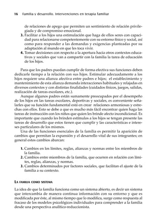 16 Familia y desarrollo. Intervenciones en terapia familiar
de relaciones de apego que permiten un sentimiento de relación privile-
giada y de compromiso emocional.
3. Facilitar a los hijos una estimulación que haga de ellos seres con capaci-
dad para relacionarse competentemente con su entorno físico y social, así
como para responder a las demandas y exigencias planteadas por su
adaptación al mundo en que les toca vivir.
4. Tomar decisiones con respecto a la apertura hacia otros contextos educa-
tivos y sociales que van a compartir con la familia la tarea de educación
de los hijos.
Para que los padres puedan cumplir de forma efectiva sus funciones deben
dedicarle tiempo a la relación con sus hijos. Estimular adecuadamente a los
hijos requiere una alianza afectiva entre padres e hijos; el establecimiento y
mantenimiento de esta alianza demanda interacciones habituales y relajadas en
diversos contextos y con distintas finalidades (cuidados físicos, juegos, salidas,
realización de tareas escolares, etc.).
Aunque algunos padres están sumamente preocupados por el desempeño
de los hijos en las tareas escolares, deportivas y sociales, es conveniente seña-
larles que su función fundamental está en crear relaciones armoniosas y estre-
chas con ellos. Esto se debe a que es mucho más fácil encontrar quien haga las
tareas de instrucción con los niños que quien les brinde afecto incondicional. Es
importante que cuando les brinden estímulos a los hijos se tengan presente las
tareas de desarrollo que estos tienen que cumplir y las características e intere-
ses particulares de los mismos.
Una de las funciones esenciales de la familia es permitir la aparición de
cambios que permitan la expansión y el desarrollo vital de sus integrantes; en
general estos cambios abarcan:
1. Cambios en los límites, reglas, alianzas y normas entre los miembros de
la familia.
2. Cambios entre miembros de la familia, que ocurren en relación con lími-
tes, reglas, alianzas, y normas.
3. Cambios determinados por factores sociales, que facilitan el ajuste de la
familia a su contexto.
LA FAMILIA COMO SISTEMA
La idea de que la familia funciona como un sistema abierto, es decir un sistema
que intercambia de manera continua información con su entorno y que es
modificada por éste, al mismo tiempo que lo modifica, surge como respuesta al
fracaso de los modelos psicológicos individuales para comprender a la familia
desde una perspectiva analítico-reduccionista.
 