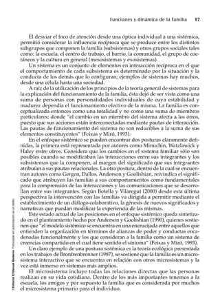 ©EditorialElManualModernoFotocopiarsinautorizaciónesundelito.
Funciones y dinámica de la familia 17
El desviar el foco de atención desde una óptica individual a una sistémica,
permitió considerar la influencia recíproca que se produce entre los distintos
subgrupos que componen la familia (subsistemas) y otros grupos sociales tales
como: la escuela, el centro de trabajo, el barrio, la comunidad, el grupo de coe-
táneos y la cultura en general (mesosistemas y exosistemas).
Un sistema es un conjunto de elementos en interacción recíproca en el que
el comportamiento de cada subsistema es determinado por la situación y la
conducta de los demás que lo configuran; ejemplos de sistemas hay muchos,
desde una célula hasta una sociedad.
Araíz de la utilización de los principios de la teoría general de sistemas para
la explicación del funcionamiento de la familia, ésta dejó de ser vista como una
suma de personas con personalidades individuales de cuya estabilidad y
madurez dependía el funcionamiento efectivo de la misma. La familia es con-
ceptualizada entonces como una totalidad y no como una suma de miembros
particulares; donde “el cambio en un miembro del sistema afecta a los otros,
puesto que sus acciones están interconectadas mediante pautas de interacción.
Las pautas de funcionamiento del sistema no son reducibles a la suma de sus
elementos constituyentes” (Feixas y Miró, 1993).
En el enfoque sistémico se pueden encontrar dos posturas claramente defi-
nidas, la primera está representada por autores como Minuchin, Watzlawick y
Haley entre otros. Considera que los cambios en el sistema familiar sólo son
posibles cuando se modificaban las interacciones entre sus integrantes y los
subsistemas que la componen, al margen del significado que sus integrantes
atribuían a sus pautas relacionales. La otra postura, dentro de la cual se encuen-
tran autores como Gergen, Dallos, Anderson y Goolishian, reivindica el signifi-
cado que atribuyen las familias a sus comportamientos como fundamentales
para la comprensión de las interacciones y las comunicaciones que se desarro-
llan entre sus integrantes. Según Botella y Vilaregut (2000) desde esta última
perspectiva la intervención con las familias va dirigida a permitir mediante el
establecimiento de un diálogo colaborativo, la génesis de nuevos significados y
narrativas que puedan modificar la experiencia de las mismas.
Este estado actual de las posiciones en el enfoque sistémico queda sintetiza-
do en el planteamiento hecho por Anderson y Goolishian (1990), quienes sostie-
nen que “el modelo sistémico se encuentra en una encrucijada entre aquellos que
entienden la organización en términos de alianzas de poder y conductas enca-
denadas funcionalmente y los que consideran a la familia como un sistema de
creencias compartido en el cual tiene sentido el síntoma” (Feixas y Miró, 1993).
Un claro ejemplo de una postura sistémica es la teoría ecológica presentada
en los trabajos de Bronfrenbrenner (1987), se sostiene que la familia es un micro-
sistema interactivo que se encuentra en relación con otros microsistemas y la
vez está inmerso en sistemas más amplios.
El microsistema incluye todas las relaciones directas que las personas
realizan en su vida cotidiana. Dentro de los más importantes tenemos a la
escuela, los amigos y por supuesto la familia que es considerada por muchos
el microsistema primario para el individuo.
 