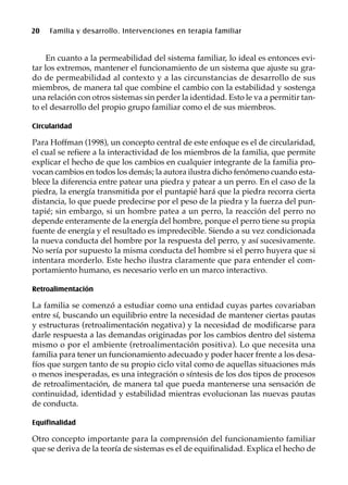 20 Familia y desarrollo. Intervenciones en terapia familiar
En cuanto a la permeabilidad del sistema familiar, lo ideal es entonces evi-
tar los extremos, mantener el funcionamiento de un sistema que ajuste su gra-
do de permeabilidad al contexto y a las circunstancias de desarrollo de sus
miembros, de manera tal que combine el cambio con la estabilidad y sostenga
una relación con otros sistemas sin perder la identidad. Esto le va a permitir tan-
to el desarrollo del propio grupo familiar como el de sus miembros.
Circularidad
Para Hoffman (1998), un concepto central de este enfoque es el de circularidad,
el cual se refiere a la interactividad de los miembros de la familia, que permite
explicar el hecho de que los cambios en cualquier integrante de la familia pro-
vocan cambios en todos los demás; la autora ilustra dicho fenómeno cuando esta-
blece la diferencia entre patear una piedra y patear a un perro. En el caso de la
piedra, la energía transmitida por el puntapié hará que la piedra recorra cierta
distancia, lo que puede predecirse por el peso de la piedra y la fuerza del pun-
tapié; sin embargo, si un hombre patea a un perro, la reacción del perro no
depende enteramente de la energía del hombre, porque el perro tiene su propia
fuente de energía y el resultado es impredecible. Siendo a su vez condicionada
la nueva conducta del hombre por la respuesta del perro, y así sucesivamente.
No sería por supuesto la misma conducta del hombre si el perro huyera que si
intentara morderlo. Este hecho ilustra claramente que para entender el com-
portamiento humano, es necesario verlo en un marco interactivo.
Retroalimentación
La familia se comenzó a estudiar como una entidad cuyas partes covariaban
entre sí, buscando un equilibrio entre la necesidad de mantener ciertas pautas
y estructuras (retroalimentación negativa) y la necesidad de modificarse para
darle respuesta a las demandas originadas por los cambios dentro del sistema
mismo o por el ambiente (retroalimentación positiva). Lo que necesita una
familia para tener un funcionamiento adecuado y poder hacer frente a los desa-
fíos que surgen tanto de su propio ciclo vital como de aquellas situaciones más
o menos inesperadas, es una integración o síntesis de los dos tipos de procesos
de retroalimentación, de manera tal que pueda mantenerse una sensación de
continuidad, identidad y estabilidad mientras evolucionan las nuevas pautas
de conducta.
Equifinalidad
Otro concepto importante para la comprensión del funcionamiento familiar
que se deriva de la teoría de sistemas es el de equifinalidad. Explica el hecho de
 
