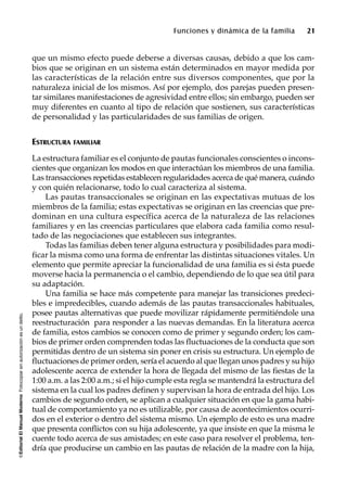 ©EditorialElManualModernoFotocopiarsinautorizaciónesundelito.
Funciones y dinámica de la familia 21
que un mismo efecto puede deberse a diversas causas, debido a que los cam-
bios que se originan en un sistema están determinados en mayor medida por
las características de la relación entre sus diversos componentes, que por la
naturaleza inicial de los mismos. Así por ejemplo, dos parejas pueden presen-
tar similares manifestaciones de agresividad entre ellos; sin embargo, pueden ser
muy diferentes en cuanto al tipo de relación que sostienen, sus características
de personalidad y las particularidades de sus familias de origen.
ESTRUCTURA FAMILIAR
La estructura familiar es el conjunto de pautas funcionales conscientes o incons-
cientes que organizan los modos en que interactúan los miembros de una familia.
Las transacciones repetidas establecen regularidades acerca de qué manera, cuándo
y con quién relacionarse, todo lo cual caracteriza al sistema.
Las pautas transaccionales se originan en las expectativas mutuas de los
miembros de la familia; estas expectativas se originan en las creencias que pre-
dominan en una cultura específica acerca de la naturaleza de las relaciones
familiares y en las creencias particulares que elabora cada familia como resul-
tado de las negociaciones que establecen sus integrantes.
Todas las familias deben tener alguna estructura y posibilidades para modi-
ficar la misma como una forma de enfrentar las distintas situaciones vitales. Un
elemento que permite apreciar la funcionalidad de una familia es si ésta puede
moverse hacia la permanencia o el cambio, dependiendo de lo que sea útil para
su adaptación.
Una familia se hace más competente para manejar las transiciones predeci-
bles e impredecibles, cuando además de las pautas transaccionales habituales,
posee pautas alternativas que puede movilizar rápidamente permitiéndole una
reestructuración para responder a las nuevas demandas. En la literatura acerca
de familia, estos cambios se conocen como de primer y segundo orden; los cam-
bios de primer orden comprenden todas las fluctuaciones de la conducta que son
permitidas dentro de un sistema sin poner en crisis su estructura. Un ejemplo de
fluctuaciones de primer orden, sería el acuerdo al que llegan unos padres y su hijo
adolescente acerca de extender la hora de llegada del mismo de las fiestas de la
1:00 a.m. a las 2:00 a.m.; si el hijo cumple esta regla se mantendrá la estructura del
sistema en la cual los padres definen y supervisan la hora de entrada del hijo. Los
cambios de segundo orden, se aplican a cualquier situación en que la gama habi-
tual de comportamiento ya no es utilizable, por causa de acontecimientos ocurri-
dos en el exterior o dentro del sistema mismo. Un ejemplo de esto es una madre
que presenta conflictos con su hija adolescente, ya que insiste en que la misma le
cuente todo acerca de sus amistades; en este caso para resolver el problema, ten-
dría que producirse un cambio en las pautas de relación de la madre con la hija,
 