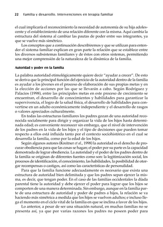 22 Familia y desarrollo. Intervenciones en terapia familiar
el cual implicaría el reconocimiento la necesidad de autonomía de su hija adoles-
cente y el establecimiento de una relación diferente con la misma. Aquí cambia la
estructura del sistema al cambiar las pautas de poder entre sus integrantes, ya
que se vuelve más simétrico.
Los conceptos que a continuación describiremos y que se utilizan para enten-
der el sistema familiar explican en gran parte la relación que se establece entre
los diversos subsistemas familiares y de éstos con otros sistemas, permitiendo
una mejor comprensión de la naturaleza de la dinámica de la familia.
Autoridad y poder en la familia
La palabra autoridad etimológicamente quiere decir “ayudar a crecer”. De esto
se deriva que la principal función del ejercicio de la autoridad dentro de la familia
es ayudar a los jóvenes en el proceso de elaboración de sus propias metas y en
la elección de acciones por las que se llevarán a cabo. Según Rodríguez y
Palacios (1998), entre las principales metas en este proceso de crecimiento se
encuentran, el desarrollo de conocimientos y habilidades para garantizar la
supervivencia, el logro de la salud física, el desarrollo de habilidades para con-
vertirse en un adulto económicamente independiente y el desarrollo de rasgos
o valores apreciados culturalmente.
En todas las estructuras familiares los padres gozan de una autoridad reco-
nocida socialmente para dirigir y organizar la vida de los hijos hasta determi-
nada edad; es conveniente reconocer sin embargo, que el nivel de intervención
de los padres en la vida de los hijos y el tipo de decisiones que pueden tomar
respecto a ellos está influida tanto por el contexto sociohistórico en el cual se
desarrolla la familia, como por la edad de los hijos.
Según algunos autores (Kreitner et al., 1998) la autoridad es el derecho de pro-
curar obediencia para que las cosas se hagan; el poder por su parte es la capacidad
demostrada de lograr obediencia. La autoridad y el poder de los padres dentro de
la familia se originan de diferentes fuentes como son: la legitimización social, los
procesos de identificación, el conocimiento, las habilidades, la posibilidad de otor-
gar recompensas o castigos, así como las características de personalidad.
Para que la familia funcione adecuadamente es necesario que exista una
estructura de autoridad bien delimitada y que los padres sepan ejercer la mis-
ma, es decir, que tengan poder. En el caso de las familias occidentales la díada
parental tiene la autoridad y debe ejercer el poder para lograr que los hijos se
comporten de una manera determinada. Sin embargo, aunque en la familia par-
te de una estructura de autoridad y poder de padres a hijos, la relación se va
haciendo más simétrica a medida que los hijos se vuelven adultos; e incluso lle-
ga el momento en el ciclo vital de la familia en que se inclina a favor de los hijos.
Lo anterior, a pesar de ser una situación natural, en muchas familias no se
presenta así, ya que por varias razones los padres no poseen poder para
 