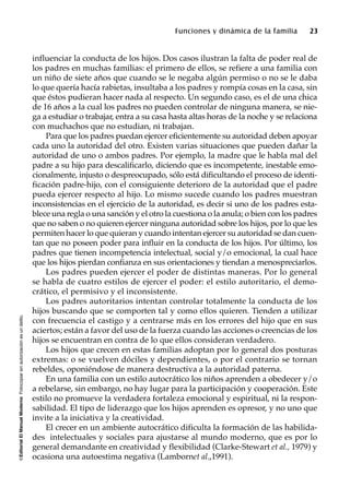 ©EditorialElManualModernoFotocopiarsinautorizaciónesundelito.
Funciones y dinámica de la familia 23
influenciar la conducta de los hijos. Dos casos ilustran la falta de poder real de
los padres en muchas familias: el primero de ellos, se refiere a una familia con
un niño de siete años que cuando se le negaba algún permiso o no se le daba
lo que quería hacía rabietas, insultaba a los padres y rompía cosas en la casa, sin
que éstos pudieran hacer nada al respecto. Un segundo caso, es el de una chica
de 16 años a la cual los padres no pueden controlar de ninguna manera, se nie-
ga a estudiar o trabajar, entra a su casa hasta altas horas de la noche y se relaciona
con muchachos que no estudian, ni trabajan.
Para que los padres puedan ejercer eficientemente su autoridad deben apoyar
cada uno la autoridad del otro. Existen varias situaciones que pueden dañar la
autoridad de uno o ambos padres. Por ejemplo, la madre que le habla mal del
padre a su hijo para descalificarlo, diciendo que es incompetente, inestable emo-
cionalmente, injusto o despreocupado, sólo está dificultando el proceso de identi-
ficación padre-hijo, con el consiguiente deterioro de la autoridad que el padre
pueda ejercer respecto al hijo. Lo mismo sucede cuando los padres muestran
inconsistencias en el ejercicio de la autoridad, es decir si uno de los padres esta-
blece una regla o una sanción y el otro la cuestiona o la anula; o bien con los padres
que no saben o no quieren ejercer ninguna autoridad sobre los hijos, por lo que les
permiten hacer lo que quieran y cuando intentan ejercer su autoridad se dan cuen-
tan que no poseen poder para influir en la conducta de los hijos. Por último, los
padres que tienen incompetencia intelectual, social y/o emocional, la cual hace
que los hijos pierdan confianza en sus orientaciones y tiendan a menospreciarlos.
Los padres pueden ejercer el poder de distintas maneras. Por lo general
se habla de cuatro estilos de ejercer el poder: el estilo autoritario, el demo-
crático, el permisivo y el inconsistente.
Los padres autoritarios intentan controlar totalmente la conducta de los
hijos buscando que se comporten tal y como ellos quieren. Tienden a utilizar
con frecuencia el castigo y a centrarse más en los errores del hijo que en sus
aciertos; están a favor del uso de la fuerza cuando las acciones o creencias de los
hijos se encuentran en contra de lo que ellos consideran verdadero.
Los hijos que crecen en estas familias adoptan por lo general dos posturas
extremas: o se vuelven dóciles y dependientes, o por el contrario se tornan
rebeldes, oponiéndose de manera destructiva a la autoridad paterna.
En una familia con un estilo autocrático los niños aprenden a obedecer y/o
a rebelarse, sin embargo, no hay lugar para la participación y cooperación. Este
estilo no promueve la verdadera fortaleza emocional y espiritual, ni la respon-
sabilidad. El tipo de liderazgo que los hijos aprenden es opresor, y no uno que
invite a la iniciativa y la creatividad.
El crecer en un ambiente autocrático dificulta la formación de las habilida-
des intelectuales y sociales para ajustarse al mundo moderno, que es por lo
general demandante en creatividad y flexibilidad (Clarke-Stewart et al., 1979) y
ocasiona una autoestima negativa (Lambornet al.,1991).
 