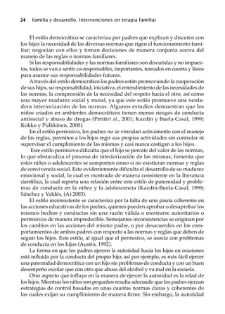 24 Familia y desarrollo. Intervenciones en terapia familiar
El estilo democrático se caracteriza por padres que explican y discuten con
los hijos la necesidad de las diversas normas que rigen el funcionamiento fami-
liar; negocian con ellos y toman decisiones de manera conjunta acerca del
manejo de las reglas o normas familiares.
Si las responsabilidades y las normas familiares son discutidas y no impues-
tas, todos se van a sentir co-responsables, importantes, tomados en cuenta y listos
para asumir sus responsabilidades futuras.
Através del estilo democrático los padres están promoviendo la cooperación
de sus hijos, su responsabilidad, iniciativa, el entendimiento de las necesidades de
las normas, la comprensión de la necesidad del respeto hacia el otro, así como
una mayor madurez social y moral, ya que este estilo promueve una verda-
dera interiorización de las normas. Algunos estudios demuestran que los
niños criados en ambientes democráticos tienen menos riesgos de conducta
antisocial y abuso de drogas (Pettitet al., 2001; Kazdin y Buela-Casal, 1999;
Kokko y Pulkkinen, 2000).
En el estilo permisivo, los padres no se vinculan activamente con el manejo
de las reglas, permiten a los hijos regir sus propias actividades sin controlar ni
supervisar el cumplimiento de las mismas y casi nunca castigan a los hijos.
Este estilo permisivo dificulta que el hijo se percate del valor de las normas,
lo que obstaculiza el proceso de interiorización de las mismas; fomenta que
estos niños o adolescentes se comporten como si no existieran normas y reglas
de convivencia social. Esto evidentemente dificulta el desarrollo de su madurez
emocional y social, lo cual es mostrado de manera consistente en la literatura
científica, la cual reporta una relación entre este estilo de paternidad y proble-
mas de conducta en la niñez y la adolescencia (Kazdin-Buela-Casal, 1999;
Sánchez y Valdés, (A) 2003).
El estilo inconsistente se caracteriza por la falta de una pauta coherente en
las acciones educativas de los padres, quienes pueden aprobar o desaprobar los
mismos hechos y conductas sin una razón válida o mostrarse autoritarios o
permisivos de manera impredecible. Semejantes inconsistencias se originan por
los cambios en las acciones del mismo padre, o por desacuerdos en los com-
portamientos de ambos padres con respecto a las normas y reglas que deben de
seguir los hijos. Este estilo, al igual que el permisivo, se asocia con problemas
de conducta en los hijos (Austin, 1992).
La forma en que los padres ejercen la autoridad hacia los hijos en ocasiones
está influida por la conducta del propio hijo; así por ejemplo, es más fácil ejercer
una paternidad democrática con un hijo sin problemas de conducta y con un buen
desempeño escolar que con otro que abusa del alcohol y va mal en la escuela.
Otro aspecto que influye en la manera de ejercer la autoridad es la edad de
los hijos. Mientras los niños son pequeños resulta adecuado que los padres ejerzan
estrategias de control basadas en unas cuantas normas claras y coherentes de
las cuales exijan su cumplimiento de manera firme. Sin embargo, la autoridad
 