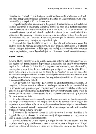 ©EditorialElManualModernoFotocopiarsinautorizaciónesundelito.
Funciones y dinámica de la familia 25
basada en el control no resulta igual de eficaz durante la adolescencia, donde
son más apropiadas prácticas educativas basadas en la comunicación, la argu-
mentación y la explicación de las normas.
Los padres deben tomar conciencia de que mientras la relación de autoridad con
los hijos pequeños es totalmente asimétrica a favor de ellos, en la medida en que los
hijos crecen las relaciones se vuelven más simétricas, lo cual es resultado del
desarrollo físico, emocional e intelectual de los hijos y de su necesidad de indi-
viduación. Tienen que prepararse incluso para que en la juventud, éstos tengan
una simetría total en la autoridad con ellos, siendo que su labor sea entonces la
de dar sugerencias y consejos en lugar de dirigir.
El sexo de los hijos también influye en el tipo de autoridad que ejercen los
padres: éstos de manera general tienden a ser menos autoritarios y a utilizar
menos castigos físicos con las hijas que con los hijos; aunque tienden a ejercer
mayor supervisión y control con las hijas, especialmente cuando son adolescentes.
Reglas y límites
Jackson (1957) caracteriza a la familia como un sistema gobernado por reglas.
Las reglas son formulaciones hipotéticas elaboradas por un observador para
explicar la conducta de la familia. La regla es una inferencia, una abstracción,
que explica la repetición de las conductas que se siguen en una familia. El con-
cepto más simple y claro que puede darse de las “reglas” es que son acuerdos
relacionales que prescriben o limitan los comportamientos individuales en una
amplia gama de áreas comportamentales, organizando su interacción en un sis-
tema razonablemente estable.
Hay, por ello, un “acuerdo” para obrar de una determinada manera. La
mayoría de las veces se trata de un acuerdo que no goza de las características
de ser consciente y, aunque parezca paradójico, muchas veces tal acuerdo no es
conocido ni por los mismos participantes. Lo van construyendo como fruto de
ajustes que facilitan el mantenimiento de una “homeostasis familiar” que, de otra
forma se vería en crisis.
En la familia que comienza, cada miembro componente de la misma aporta
sus propias experiencias y sus propios modelos de comunicación, según los
esquemas aprendidos o elaborados en el sistema familiar de origen; a partir de este
hecho se van construyendo un conjunto de acuerdos que irán delimitando las
reglas del nuevo sistema familiar.
El conjunto de reglas con que se va construyendo el sistema familiar, a lo
largo del tiempo y a través de inevitables reajustes por ensayo y error, es seme-
jante a un código de comportamiento.
El descubrimiento de las reglas que rigen la vida de un sistema familiar
requiere una larga y cuidadosa observación, semejante a la que tendría que
poner en práctica el novato del juego del ajedrez, por ejemplo, que tratase de
 