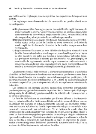 26 Familia y desarrollo. Intervenciones en terapia familiar
ver cuáles son las reglas que ponen en práctica dos jugadores a lo largo de una
partida.
Las reglas que se establecen dentro de una familia se pueden clasificar en
tres categorías:
a) Reglas reconocidas: Son reglas que se han establecido explícitamente, de
manera directa y abierta. Comprenden acuerdos en distintas áreas, tales
como normas de convivencia, asignación de tareas, responsabilidad de
ciertos papeles y de expresión de necesidades personales.
b) Reglas implícitas: Estas reglas constituyen funcionamientos sobreenten-
didos acerca de los cuales la familia no tiene necesidad de hablar de
modo explícito. Se dan en la dinámica de la familia, aunque no se han
verbalizado.
c) Reglas secretas: Estas son las más difíciles de descubrir al estudiar una
familia. Son modos de obrar con los que un miembro bloquea las acciones
de otro miembro; son actos que tienden a desencadenar actitudes desea-
das por quien manipula el resorte que los provoca. Así, por ejemplo, en
una familia la regla secreta establece que una conducta de autonomía e
independencia en la hija vaya seguida por una queja psicosomática de la
madre y esto conlleve una mayor implicación del padre en la casa.
Un elemento esencial para entender la estructura de una familia lo constituye
el análisis de los límites entre los diferentes subsistemas que la componen. Estos
límites están definidos por las reglas que establecen quienes participan, y de
qué manera en las diferentes interacciones y en la toma de decisiones; regulan
de manera especial las pautas de proximidad y la jerarquía entre miembros de
la familia.
Los límites no son siempre visibles, aunque hay elementos estructurales
que los expresan y generalmente están implícitos. Son la frontera psicológica que
salvaguarda la identidad y pautan modelos de relación, de comunicación y
de vínculo emocional.
La familia disfuncional se caracteriza por límites difusos o indiferencia-
dos; en estas familias los límites son difíciles de determinar debido a que no
se aprecian con claridad en el funcionamiento familiar. Los miembros confor-
man estructuras aglutinadas, donde la pertenencia se logra a costa de la auto-
nomía de cada uno de los subsistemas. No se definen de modo claro los
límites entre la familia nuclear y las familias de origen, entre padres e hijos y
entre las funciones conyugales y parentales, de modo que ningún subsistema
opera adecuadamente. El subsistema fraterno tampoco se diferencia sobre la
base de la edad o madurez, lo cual dificulta su papel en el proceso de sociali-
zación de sus integrantes. Incluso el proceso de autonomía individual se ve
seriamente dificultado en esta estructura familiar.
 