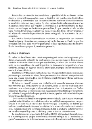 28 Familia y desarrollo. Intervenciones en terapia familiar
En cambio una familia funcional tiene la posibilidad de establecer límites
claros y permeables con reglas claras y flexibles. Las familias con límites bien
establecidos y permeables, son las que realmente permiten un funcionamien-
to armónico entre sus integrantes. En ellas existen límites claros en torno a los
diferentes subsistemas que regulan la intimidad y el poder en la toma de deci-
siones; sin embargo, los límites son permeables, lo que permite a cada subsis-
tema responder de manera efectiva a las necesidades de los otros y mantener
un adecuado sentido de pertenencia, junto a un grado de autonomía de cada
miembro.
Las familias funcionales establecen relaciones de cooperación con sus fami-
lias de origen y otros sistemas, como por ejemplo, la escuela. Es decir, pueden
cooperar con éstos para resolver problemas y crear oportunidades de desarro-
llo sin invadir sus propias áreas de competencia.
ALIANZAS Y COALICIONES
En todas las familias existen nexos no patológicos entre sus integrantes para
darse ayuda en la solución de problemas; estos nexos pueden denominarse
también alianzas.Se caracterizan por ser flexibles, cambiar con relación al con-
texto y a las necesidades de sus integrantes, no tienen como propósito el enfren-
tamiento, aunque en algunos casos lo provoquen. Siempre se dan en contextos
comunicativos diádicos.
Weakland (1974) describió el hecho de que en algunas familias no existen dos
personas que pudieran reunirse, fuese para convenir o disentir sin que intervi-
niera una tercera persona. Para este fenómeno empleó la frase “danza infinita de
las coaliciones cambiantes”.
Definida en estos términos, una coalición sería una relación entre al menos
tres personas que forman parte de un sistema, entre las que se establecen inte-
racciones caracterizadas por la alianza de dos de ellos contra un tercero. Dichas
relaciones de apoyo y oposición no son necesariamente estables por largo tiem-
po, debido al juego de lucha por gratificaciones y poder individual de los par-
ticipantes en la interacción.
En el caso de las familias no es propiamente la lucha por el poder lo que ori-
gina la inestabilidad de las coaliciones, sino los múltiples compromisos y expec-
tativas a los que están sujetos los miembros que las forman, de forma que
incluso cuando dos miembros se benefician de la alianza formada contra un ter-
cero, experimentan una vivencia de incomodidad al excluir a la tercera perso-
na; esto hace que diluyan su coalición y pasen a formar parte de otras.
La aportación más importante de Caplow (1968) a la teoría de las coaliciones
es a nuestro juicio su propia inconformidad con el enfoque de la “necesidad de
ganar” como causa de la formación de nexos entre los miembros de las familias.
 