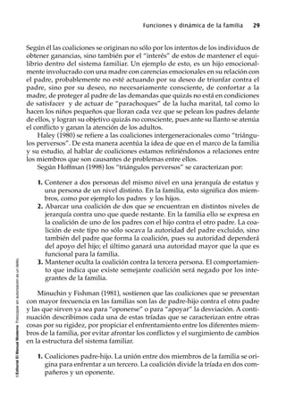 ©EditorialElManualModernoFotocopiarsinautorizaciónesundelito.
Funciones y dinámica de la familia 29
Según él las coaliciones se originan no sólo por los intentos de los individuos de
obtener ganancias, sino también por el “interés” de estos de mantener el equi-
librio dentro del sistema familiar. Un ejemplo de esto, es un hijo emocional-
mente involucrado con una madre con carencias emocionales en su relación con
el padre, probablemente no esté actuando por su deseo de triunfar contra el
padre, sino por su deseo, no necesariamente consciente, de confortar a la
madre, de proteger al padre de las demandas que quizás no está en condiciones
de satisfacer y de actuar de “parachoques” de la lucha marital, tal como lo
hacen los niños pequeños que lloran cada vez que se pelean los padres delante
de ellos, y logran su objetivo quizás no consciente, pues ante su llanto se atenúa
el conflicto y ganan la atención de los adultos.
Haley (1980) se refiere a las coaliciones intergeneracionales como “triángu-
los perversos”. De esta manera acentúa la idea de que en el marco de la familia
y su estudio, al hablar de coaliciones estamos refiriéndonos a relaciones entre
los miembros que son causantes de problemas entre ellos.
Según Hoffman (1998) los “triángulos perversos” se caracterizan por:
1. Contener a dos personas del mismo nivel en una jerarquía de estatus y
una persona de un nivel distinto. En la familia, esto significa dos miem-
bros, como por ejemplo los padres y los hijos.
2. Abarcar una coalición de dos que se encuentran en distintos niveles de
jerarquía contra uno que quede restante. En la familia ello se expresa en
la coalición de uno de los padres con el hijo contra el otro padre. La coa-
lición de este tipo no sólo socava la autoridad del padre excluido, sino
también del padre que forma la coalición, pues su autoridad dependerá
del apoyo del hijo; el último ganará una autoridad mayor que la que es
funcional para la familia.
3. Mantener oculta la coalición contra la tercera persona. El comportamien-
to que indica que existe semejante coalición será negado por los inte-
grantes de la familia.
Minuchin y Fishman (1981), sostienen que las coaliciones que se presentan
con mayor frecuencia en las familias son las de padre-hijo contra el otro padre
y las que sirven ya sea para “oponerse” o para “apoyar” la desviación. A conti-
nuación describimos cada una de estas tríadas que se caracterizan entre otras
cosas por su rigidez, por propiciar el enfrentamiento entre los diferentes miem-
bros de la familia, por evitar afrontar los conflictos y el surgimiento de cambios
en la estructura del sistema familiar.
1. Coaliciones padre-hijo. La unión entre dos miembros de la familia se ori-
gina para enfrentar a un tercero. La coalición divide la tríada en dos com-
pañeros y un oponente.
 