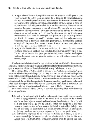 30 Familia y desarrollo. Intervenciones en terapia familiar
2. Ataque a la desviación: Los padres se unen para convertir al hijo en el chi-
vo expiatorio de todos los problemas de la familia. El comportamiento
del hijo es definido por ellos como perturbador del funcionamiento fami-
liar; aunque los padres aparentan estar unidos para enfrentar la conduc-
ta perturbada del hijo, entre ellos se manifiestan serios desacuerdos en
cuanto a la manera en como tratan al mismo. Un ejemplo es una pareja
que refiere que el problema de abuso de alcohol del hijo se ha constitui-
do en su principal fuente de preocupación; sin embargo, manifiestan con-
tradicciones a la hora de manejar este problema, ya que el padre es
partidario de ejercer una acción drástica, mientras la madre considera
que con apoyo el hijo va a salir de su problema. El alcoholismo del hijo,
es según lo expresan los padres la única fuente de desavenencia entre
ellos y que por lo demás se llevan bien.
3. Apoyo a la desviación: Los padres suelen ocultar sus diferencias ocu-
pándose por entero del hijo, que es definido como “enfermo” y por el que
los padres muestran una gran preocupación y una conducta sobrepro-
tectora. Los une y no les permite reconocer ni enfrentar sus conflictos
como pareja.
Un objetivo de la intervención con familias es la identificación de estas coa-
liciones y su sustitución por alianzas entre los diferentes miembros de la misma
que promuevan el desarrollo de los individuos y del sistema como tal.
El sociólogo Hsu (1961) definió el concepto de “relación subrayada” para
referirse a la díada que debe ejercer un mayor poder en las relaciones de paren-
tesco en las diferentes culturas. La forma común en que se sabotea esta relación
subrayada o díada gobernante es la formación de coaliciones entre los demás
miembros de la familia. La aparición de enfermedades y problemas en la fami-
lia se debe a que por la influencia de las coaliciones se ha roto la protección que
habitualmente las normas culturales tienen para la díada gobernante.
En la clasificación de Hsu (1961), se definen 4 ejes de poder dominantes en
diferentes culturas:
1. La estructura de poder típica de muchas sociedades asiáticas, es aquella
donde el eje gobernante es la díada padre–hijo. La posición de subordi-
nación de las mujeres trazada culturalmente las aleja tanto de la intimi-
dad con respecto al padre de familia como con respecto a los hijos
varones, manteniendo así con mayor facilidad la autoridad del eje varo-
nil. En este caso las coaliciones que tratan de evitarse son las que ligan a
mujeres y hombres sin importar la generación a la que pertenecen.
2. La estructura de poder de las familias tradicionales hindúes, recae en la
díada madre–hijo. En un estudio de las relaciones de la familia hindú de
Aileen Ross (Hoffman, 1998) se muestra que la línea de tensión que tiene
 