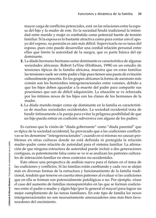 ©EditorialElManualModernoFotocopiarsinautorizaciónesundelito.
Funciones y dinámica de la familia 31
mayor carga de conflictos potenciales, está en las relaciones entre la espo-
sa del hijo y la madre de este. En la sociedad hindú tradicional la intimi-
dad entre marido y mujer es combatida como potencial fuente de tensión
familiar. Si la esposa es lo bastante atractiva como para contar con el apo-
yo del esposo, su posición es aún más difícil. Supervisarla no es tarea del
esposo, pues esto puede desarrollar una cordial relación personal entre
ellos que limite la autoridad de la suegra, que es parte básica del eje
dominante.
3. La díada hermano-hermano como dominante es característica de algunas
sociedades africanas. Robert LeVine (Hoffman, 1998) en un estudio de
tensiones típicas de la familia africana, muestra que en estas familias
las tensiones suele ser entre padre e hijo pues tienen una pauta de evitación
culturalmente prescrita. En los grupos africanos la forma de asesinato más
común son los homicidios intergeneracionales entre varones, debido a
que los hijos deben aguardar a la muerte del padre para compartir sus
posesiones que son de difícil adquisición. La situación se ve reforzada
por los íntimos nexos de los hijos con los clanes de los hermanos de la
madre.
4. La díada marido-mujer como eje dominante en la familia es característi-
co de muchas sociedades occidentales. La sociedad occidental trata de
fundir íntimamente a la pareja para evitar la peligrosa posibilidad de que
un hijo pueda entrar en coalición subversiva con alguno de los padres.
Es curioso que la visión de “díada gobernante” como “díada parental” que
es típica de la sociedad occidental, ha provocado que a las coaliciones conflicti-
vas se les denomine “intergeneracionales”; cuando en sí mismas no causan pro-
blemas en otras culturas donde no está definida ni protegida la relación
madre–padre como relación de autoridad para el sistema familiar. La afirma-
ción de que ninguna estructura de autoridad puede incluir a dos generaciones
contiguas, es patentemente falsa como se ve si se analizan los patrones cultura-
les de interacción familiar en otros contextos no occidentales.
Esto ofrece una perspectiva de análisis nuevo para el futuro en el tema de
las coaliciones y conflictos. Si las familias están cambiando y cada vez se alejan
más en diversas formas de la estructura y funcionamiento de la familia tradi-
cional, tendrán que tenerse en cuenta otros patrones al evaluar si las coaliciones
que en ella se forman son potencialmente patológicas o no. Por ejemplo, véase
el caso del aumento de familias monoparentales en las que se forman coalicio-
nes entre el padre o madre y algún hijo (por lo general el mayor) para lograr un
mejor cumplimiento de las tareas familiares. En este tipo de familia los nexos
intergeneracionales no son necesariamente amenazadores sino más bien favo-
recedores del crecimiento.
 