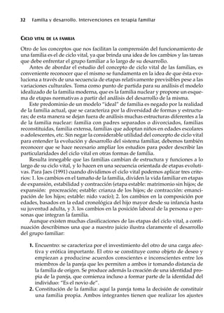 32 Familia y desarrollo. Intervenciones en terapia familiar
CICLO VITAL DE LA FAMILIA
Otro de los conceptos que nos facilitan la comprensión del funcionamiento de
una familia es el de ciclo vital, ya que brinda una idea de los cambios y las tareas
que debe enfrentar el grupo familiar a lo largo de su desarrollo.
Antes de abordar el estudio del concepto de ciclo vital de las familias, es
conveniente reconocer que el mismo se fundamenta en la idea de que ésta evo-
luciona a través de una secuencia de etapas relativamente previsibles pese a las
variaciones culturales. Toma como punto de partida para su análisis el modelo
idealizado de la familia moderna, que es la familia nuclear y propone un esque-
ma de etapas normativas a partir del análisis del desarrollo de la misma.
Este predominio de un modelo “ideal” de familia es negado por la realidad
de la familia actual, que se caracteriza por la diversidad de formas y estructu-
ras; de esta manera se dejan fuera de análisis muchas estructuras diferentes a la
de la familia nuclear: familia con padres separados o divorciados, familias
reconstituidas, familia extensa, familias que adoptan niños en edades escolares
o adolescentes, etc. Sin negar la considerable utilidad del concepto de ciclo vital
para entender la evolución y desarrollo del sistema familiar, debemos también
reconocer que se hace necesario ampliar los estudios para poder describir las
particularidades del ciclo vital en otras formas de familia.
Resulta innegable que las familias cambian de estructura y funciones a lo
largo de su ciclo vital, y lo hacen en una secuencia orientada de etapas evoluti-
vas. Para Jaes (1991) cuando dividimos el ciclo vital podemos aplicar tres crite-
rios: 1. los cambios en el tamaño de la familia, dividen la vida familiar en etapas
de expansión, estabilidad y contracción (etapa estable: matrimonio sin hijos; de
expansión: procreación; estable: crianza de los hijos; de contracción: emanci-
pación de los hijos; estable: nido vacío); 2. los cambios en la composición por
edades, basados en la edad cronológica del hijo mayor desde su infancia hasta
su juventud adulta, y 3. los cambios en la posición laboral de la persona o per-
sonas que integran la familia.
Aunque existen muchas clasificaciones de las etapas del ciclo vital, a conti-
nuación describimos una que a nuestro juicio ilustra claramente el desarrollo
del grupo familiar:
1. Encuentro: se caracteriza por el investimiento del otro de una carga afec-
tiva y erótica importante. El otro se constituye como objeto de deseo y
empiezan a producirse acuerdos conscientes e inconscientes entre los
miembros de la pareja que les permiten a ambos ir tomando distancia de
la familia de origen. Se produce además la creación de una identidad pro-
pia de la pareja, que comienza incluso a formar parte de la identidad del
individuo: “Es el novio de”.
2. Constitución de la familia: aquí la pareja toma la decisión de constituir
una familia propia. Ambos integrantes tienen que realizar los ajustes
 