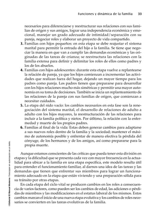©EditorialElManualModernoFotocopiarsinautorizaciónesundelito.
Funciones y dinámica de la familia 33
necesarios para diferenciarse y reestructurar sus relaciones con sus fami-
lias de origen y sus amigos, lograr una independencia económica y emo-
cional, manejar un grado adecuado de intimidad/separación con su
pareja, negociar roles y elaborar un proyecto de vida compartido.
3. Familias con hijos pequeños: en esta etapa se debe reajustar el sistema
marital para permitir la entrada del hijo a la familia. Se tiene que nego-
ciar la manera en que van a cumplir las demandas económicas y las ori-
ginadas de las tareas de crianza; se reestructura las relaciones con la
familia extensa para definir y delimitar los roles de ellos como padres y
los de los abuelos.
4. Familias con hijos adolescentes: durante esta etapa vuelve a replantearse
la relación de pareja, ya que los hijos comienzan a incrementar las activi-
dades que realizan fuera del hogar, dejando un mayor tiempo para los
padres como pareja. Los padres tienen que prepararse para desarrollar
con los hijos relaciones mucho más simétricas y permitir una mayor auto-
nomía en su toma de decisiones. También se inicia un replanteamiento de
las relaciones de la pareja con sus familias de origen, que comienzan a
necesitar cuidados.
5. La etapa del nido vacío: los cambios necesarios en esta fase son la rene-
gociación del sistema marital, el desarrollo de relaciones de adulto a
adulto con los hijos mayores, la reestructuración de las relaciones para
incluir a la familia política y nietos. Por útltimo, la relación con la enfer-
medad y muerte de los propios padres.
6. Familias al final de la vida: Estas deben generar cambios para adaptarse
a sus nuevos roles dentro de la familia y la sociedad; mantener el máxi-
mo de autonomía posible y enfrentar de manera efectiva la pérdida del
cónyuge, de los hermanos y de los amigos, así como prepararse para la
propia muerte.
Aunque estamos conscientes de las críticas que pueda tener esta división en
etapas y la dificultad que se presenta cada vez con mayor frecuencia en la actua-
lidad para ubicar a la familia en una etapa específica, este modelo resulta útil
para entender el funcionamiento familiar, al darnos una idea de las tareas y las
demandas que tienen que enfrentar sus miembros para lograr un funciona-
miento adecuado en la etapa que están viviendo y una preparación sólida para
su tránsito por otras etapas.
En cada etapa del ciclo vital se producen cambios en los roles a consecuen-
cia de varios factores, como pueden ser los cambios de edad, las adiciones o pérdi-
das de miembros y las modificaciones en el estatus laboral de los mismos. Estos
cambios marcan el inicio de una nueva etapa evolutiva y los cambios de roles nece-
sarios se convierten en las tareas evolutivas de la familia.
 