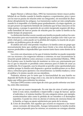 34 Familia y desarrollo. Intervenciones en terapia familiar
Según Hansen y Johnson (Jaes, 1991) las transiciones tienen mayor proba-
bilidad de ser fluidas cuando la familia empieza a experimentar, poco a poco
con las nuevas pautas de relación entre sus integrantes, sin necesidad de aban-
donar abruptamente las antiguas. Las transiciones suelen ser más complicadas
cuando le es imposible a la familia pasar gradualmente a la etapa siguiente, ya
sea por poseer un repertorio limitado de conductas que le hace atascarse en las
viejas pautas, o porque la aparición de un estrés inesperado requiere del desa-
rrollo inmediato de nuevas pautas de relación para las cuales la familia no ha
tenido tiempo de prepararse.
La disfunción familiar ocurre cuando una familia no puede realizar los cam-
bios necesarios para una transición originada por el propio ciclo vital o por un
estrés vital grave, como puede ser la pérdida del empleo, la muerte de un pro-
genitor, un problema grave de salud, etc.
El análisis del ciclo vital permite visualizar a la familia como un grupo que
necesariamente tiene que cambiar para hacer frente a las crisis derivadas de
sucesos predecibles e impredecibles que ocurren tanto fuera como dentro de la
misma.
Las crisis son situaciones en las que el sistema familiar no puede responder
con sus recursos a las exigencias internas o externas; en esas circunstancias la
situación puede definirse como amenaza o como oportunidad (Slaikeu, 1996).
En el primer caso, la familia trata de mantener su status quo, precisamente por
eso es que la situación es percibida como amenaza para el orden de cosas ya
establecido. En el segundo, caso la situación se percibe como oportunidad para
cambiar porque la familia está dispuesta a generar modificaciones en su diná-
mica y estructura para ajustarse a las circunstancias. La familia madura y crece
al cambiar y lo mismo sucede con sus miembros.
Podemos afirmar por lo tanto que la funcionalidad de una familia no
depende del hecho de que tenga crisis o no, sino de la efectividad de las estra-
tegias que utiliza para enfrentar las mismas.
Para Jaes (1991) existen varios tipos de crisis que puede enfrentar una fami-
lia, entre ellos menciona:
1. Crisis por un suceso inesperado. En este tipo de crisis el estrés precipi-
tante es real, único, manifiesto e imprevisible y surge de fuerzas ajenas
al individuo y el sistema familiar. En esta categoría entran, por ejemplo,
acontecimientos tales como la pérdida de un miembro o el desempleo
repentino. Cuando las crisis no afectan el sistema de creencias básico de
la familia, se logra un ajuste satisfactorio por parte de la misma.
2. Crisis de desarrollo. Son aquellas que ocurren en respuesta a las transi-
ciones normales del desarrollo. Aunque teóricamente la familia tendría
que estar preparada para las mismas, en ocasiones no consigue afrontar
 
