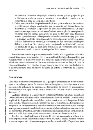 ©EditorialElManualModernoFotocopiarsinautorizaciónesundelito.
Funciones y dinámica de la familia 35
los cambios. Tomemos el ejemplo de unos padres que se quejan de que
la hija que se acaba de casar no los visita con mucha frecuencia y no les
comenta casi nada de los planes que tiene.
3. Crisis estructurales. Se producen debido a pautas de funcionamiento
repetitivas que adopta una familia que no permiten el desarrollo de sus
miembros y favorecen la aparición de conductas sintomáticas. Un espo-
so de quien dependía el aporte económico a su casa pierde su empleo, sin
embargo al poco tiempo consigue otro pero no tan bien pagado; en ese
mismo lapso de tiempo a la esposa la ascienden en su trabajo y pasa a ser
el principal sustento económico de la casa. Aparentemente esta crisis
familiar debería estar resuelta, ya que entre los dos compensaron las pér-
didas económicas. Sin embargo, esta pareja en la realidad vivió una cri-
sis profunda ya que su problema real no era el económico, sino que se
había cuestionado la estructura de poder de la misma.
Los distintos cambios que experimenta la familia a lo largo de su ciclo vital
están íntimamente relacionados con el desarrollo de los hijos. Los cambios que
experimentan los hijos presionan a la familia a realizar modificaciones en las
relaciones que mantienen los distintos miembros entre sí, en las prácticas de
crianza utilizadas, en el nivel de independencia que se les otorga a los hijos, en
el poder que tiene cada miembro, así como en el tipo y contenido de la comu-
nicación.
COMUNICACIÓN
Desde los momentos de formación de la pareja se entremezclan diversos men-
sajes y variadas personas de manera física o imaginaria, especialmente si con-
sideramos la influencia de personas de las familias de origen en interacciones
comunicativas del tipo “en mi casa lo normal es...”o “mi abuelita siempre me
dice que…”.
Autores adscritos a la concepción sistémica (Watzlawick et al., 1993; Satir,
1991) consideran a la transacción como elemento clave de análisis. La transacción
implica interdependencia, causalidad mutua y recíproca entre las partes del sis-
tema familiar al comunicarse. Se caracteriza por la simultaneidad de respuestas
recíprocas de los que en otros modelos comunicativos serían emisores y recep-
tores, pero que en este modelo siempre mantendrían ambas funciones en todos
los momentos. De esta manera la comunicación no sería lineal en sentido unidi-
reccional ni bidireccional, sino que tendría carácter circular o de espiral.
Existen dos niveles de comunicación. El nivel de contenido se refiere a las
ideas expresadas en la comunicación; el nivel relacional apunta hacia la conduc-
ta que se espera del otro como respuesta a la comunicación. Es precisamente
 