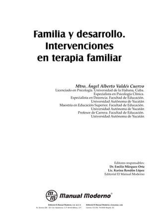 Familia y desarrollo.
Intervenciones
en terapia familiar
Mtro. Ángel Alberto Valdés Cuervo
Licenciado en Psicología. Universidad de la Habana, Cuba.
Especialista en Psicología Clínica.
Especialista en Docencia. Facultad de Educación.
Universidad Autónoma de Yucatán
Maestría en Educación Superior. Facultad de Educación.
Universidad Autónoma de Yucatán
Profesor de Carrera. Facultad de Educación.
Universidad Autónoma de Yucatán
Editores responsables:
Dr. Emilio Márquez Orta
Lic. Karina Rendón López
Editorial El Manual Moderno
 