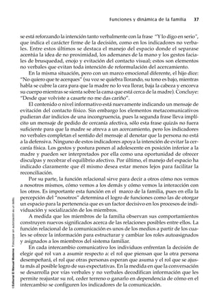 ©EditorialElManualModernoFotocopiarsinautorizaciónesundelito.
Funciones y dinámica de la familia 37
se está reforzando la intención tanto verbalmente con la frase “Y lo digo en serio”,
que indica el carácter firme de la decisión, como en los indicadores no verba-
les. Entre estos últimos se destaca el manejo del espacio donde el separase
acentúa la idea de no proximidad, los ademanes de la mano y los gestos facia-
les de brusquedad, enojo y evitación del contacto visual; estos son elementos
no verbales que evitan toda intención de reformulación del acercamiento.
En la misma situación, pero con un marco emocional diferente, el hijo dice:
“No quiero que te acerques” (su voz se quiebra llorando, su tono es bajo, mientras
habla se cubre la cara para que la madre no lo vea llorar, baja la cabeza y encorva
su cuerpo mientras se sienta sobre la cama que está cerca de la madre). Concluye:
“Desde que volviste a casarte no me das cariño”.
El contenido o nivel informativo está nuevamente indicando un mensaje de
evitación del contacto físico. Sin embargo los elementos metacomunicativos
pudieran dar indicios de una incongruencia, pues la segunda frase lleva implí-
cito un mensaje de pedido de cercanía afectiva, sólo esta frase quizás no fuera
suficiente para que la madre se atreva a un acercamiento, pero los indicadores
no verbales completan el sentido del mensaje al denotar que la persona no está
a la defensiva. Ninguno de estos indicadores apoya la intención de evitar la cer-
canía física. Los gestos y postura ponen al adolescente en posición inferior a la
madre y pueden ser interpretados por ella como una oportunidad de ofrecer
disculpas y recobrar el equilibrio afectivo. Por último, el manejo del espacio ha
indicado claramente que él mismo desea estar menos lejos para facilitar la
reconciliación.
Por su parte, la función relacional sirve para decir a otros cómo nos vemos
a nosotros mismos, cómo vemos a los demás y cómo vemos la interacción con
los otros. Es importante esta función en el marco de la familia, pues en ella la
percepción del “nosotros” determina el logro de funciones como las de otorgar
un espacio para la pertenencia que es un factor decisivo en los procesos de indi-
viduación y socialización de los miembros.
A medida que los miembros de la familia observan sus comportamientos
construyen nuevos significados acerca de las relaciones posibles entre ellos. La
función relacional de la comunicación es unos de los medios a partir de los cua-
les se ofrece la información para estructurar y cambiar los roles autoasignados
y asignados a los miembros del sistema familiar.
En cada intercambio comunicativo los individuos enfrentan la decisión de
elegir qué rol van a asumir respecto a: el rol que piensan que la otra persona
desempeñará, el rol que otras personas esperan que asuma y el rol que se ajus-
ta más al posible logro de sus expectativas. En la medida en que la conversación
se desarrolla por vías verbales y no verbales decodifican información que les
permite reajustar su rol, ceder terreno o ganarlo en dependencia de cómo en el
intercambio se configuren los indicadores de la comunicación.
 