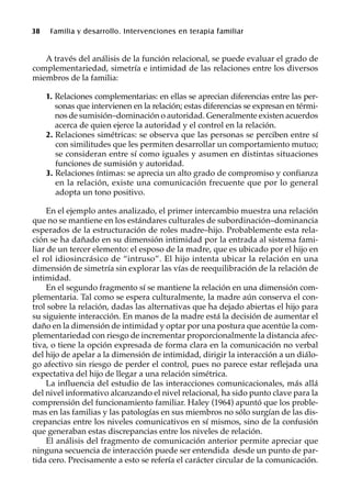 38 Familia y desarrollo. Intervenciones en terapia familiar
A través del análisis de la función relacional, se puede evaluar el grado de
complementariedad, simetría e intimidad de las relaciones entre los diversos
miembros de la familia:
1. Relaciones complementarias: en ellas se aprecian diferencias entre las per-
sonas que intervienen en la relación; estas diferencias se expresan en térmi-
nos de sumisión–dominación o autoridad. Generalmente existen acuerdos
acerca de quien ejerce la autoridad y el control en la relación.
2. Relaciones simétricas: se observa que las personas se perciben entre sí
con similitudes que les permiten desarrollar un comportamiento mutuo;
se consideran entre sí como iguales y asumen en distintas situaciones
funciones de sumisión y autoridad.
3. Relaciones íntimas: se aprecia un alto grado de compromiso y confianza
en la relación, existe una comunicación frecuente que por lo general
adopta un tono positivo.
En el ejemplo antes analizado, el primer intercambio muestra una relación
que no se mantiene en los estándares culturales de subordinación–dominancia
esperados de la estructuración de roles madre–hijo. Probablemente esta rela-
ción se ha dañado en su dimensión intimidad por la entrada al sistema fami-
liar de un tercer elemento: el esposo de la madre, que es ubicado por el hijo en
el rol idiosincrásico de “intruso”. El hijo intenta ubicar la relación en una
dimensión de simetría sin explorar las vías de reequilibración de la relación de
intimidad.
En el segundo fragmento sí se mantiene la relación en una dimensión com-
plementaria. Tal como se espera culturalmente, la madre aún conserva el con-
trol sobre la relación, dadas las alternativas que ha dejado abiertas el hijo para
su siguiente interacción. En manos de la madre está la decisión de aumentar el
daño en la dimensión de intimidad y optar por una postura que acentúe la com-
plementariedad con riesgo de incrementar proporcionalmente la distancia afec-
tiva, o tiene la opción expresada de forma clara en la comunicación no verbal
del hijo de apelar a la dimensión de intimidad, dirigir la interacción a un diálo-
go afectivo sin riesgo de perder el control, pues no parece estar reflejada una
expectativa del hijo de llegar a una relación simétrica.
La influencia del estudio de las interacciones comunicacionales, más allá
del nivel informativo alcanzando el nivel relacional, ha sido punto clave para la
comprensión del funcionamiento familiar. Haley (1964) apuntó que los proble-
mas en las familias y las patologías en sus miembros no sólo surgían de las dis-
crepancias entre los niveles comunicativos en sí mismos, sino de la confusión
que generaban estas discrepancias entre los niveles de relación.
El análisis del fragmento de comunicación anterior permite apreciar que
ninguna secuencia de interacción puede ser entendida desde un punto de par-
tida cero. Precisamente a esto se refería el carácter circular de la comunicación.
 