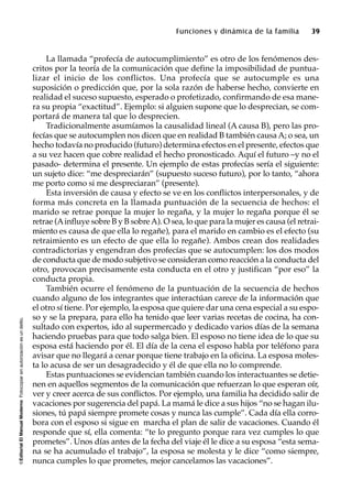 ©EditorialElManualModernoFotocopiarsinautorizaciónesundelito.
Funciones y dinámica de la familia 39
La llamada “profecía de autocumplimiento” es otro de los fenómenos des-
critos por la teoría de la comunicación que define la imposibilidad de puntua-
lizar el inicio de los conflictos. Una profecía que se autocumple es una
suposición o predicción que, por la sola razón de haberse hecho, convierte en
realidad el suceso supuesto, esperado o profetizado, confirmando de esa mane-
ra su propia “exactitud”. Ejemplo: si alguien supone que lo desprecian, se com-
portará de manera tal que lo desprecien.
Tradicionalmente asumíamos la causalidad lineal (A causa B), pero las pro-
fecías que se autocumplen nos dicen que en realidad B también causa A; o sea, un
hecho todavía no producido (futuro) determina efectos en el presente, efectos que
a su vez hacen que cobre realidad el hecho pronosticado. Aquí el futuro –y no el
pasado- determina el presente. Un ejemplo de estas profecías sería el siguiente:
un sujeto dice: “me despreciarán” (supuesto suceso futuro), por lo tanto, “ahora
me porto como si me despreciaran” (presente).
Esta inversión de causa y efecto se ve en los conflictos interpersonales, y de
forma más concreta en la llamada puntuación de la secuencia de hechos: el
marido se retrae porque la mujer lo regaña, y la mujer lo regaña porque él se
retrae (Ainfluye sobre B y B sobreA). O sea, lo que para la mujer es causa (el retrai-
miento es causa de que ella lo regañe), para el marido en cambio es el efecto (su
retraimiento es un efecto de que ella lo regañe). Ambos crean dos realidades
contradictorias y engendran dos profecías que se autocumplen: los dos modos
de conducta que de modo subjetivo se consideran como reacción a la conducta del
otro, provocan precisamente esta conducta en el otro y justifican “por eso” la
conducta propia.
También ocurre el fenómeno de la puntuación de la secuencia de hechos
cuando alguno de los integrantes que interactúan carece de la información que
el otro sí tiene. Por ejemplo, la esposa que quiere dar una cena especial a su espo-
so y se la prepara, para ello ha tenido que leer varias recetas de cocina, ha con-
sultado con expertos, ido al supermercado y dedicado varios días de la semana
haciendo pruebas para que todo salga bien. El esposo no tiene idea de lo que su
esposa está haciendo por él. El día de la cena el esposo habla por teléfono para
avisar que no llegará a cenar porque tiene trabajo en la oficina. La esposa moles-
ta lo acusa de ser un desagradecido y él de que ella no lo comprende.
Estas puntuaciones se evidencian también cuando los interactuantes se detie-
nen en aquellos segmentos de la comunicación que refuerzan lo que esperan oír,
ver y creer acerca de sus conflictos. Por ejemplo, una familia ha decidido salir de
vacaciones por sugerencia del papá. La mamá le dice a sus hijos “no se hagan ilu-
siones, tú papá siempre promete cosas y nunca las cumple”. Cada día ella corro-
bora con el esposo si sigue en marcha el plan de salir de vacaciones. Cuando él
responde que sí, ella comenta: “te lo pregunto porque rara vez cumples lo que
prometes”. Unos días antes de la fecha del viaje él le dice a su esposa “esta sema-
na se ha acumulado el trabajo”, la esposa se molesta y le dice “como siempre,
nunca cumples lo que prometes, mejor cancelamos las vacaciones”.
 